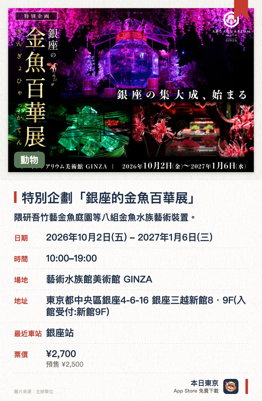 特別企劃「銀座的金魚百華展」。2026年10月2日–2027年1月6日 · 藝術水族館美術館 GINZA。隈研吾竹藝金魚庭園等八組金魚水族藝術裝置。。銀座館結業前最後一檔展覽；館內可拍照，禁用閃光燈。