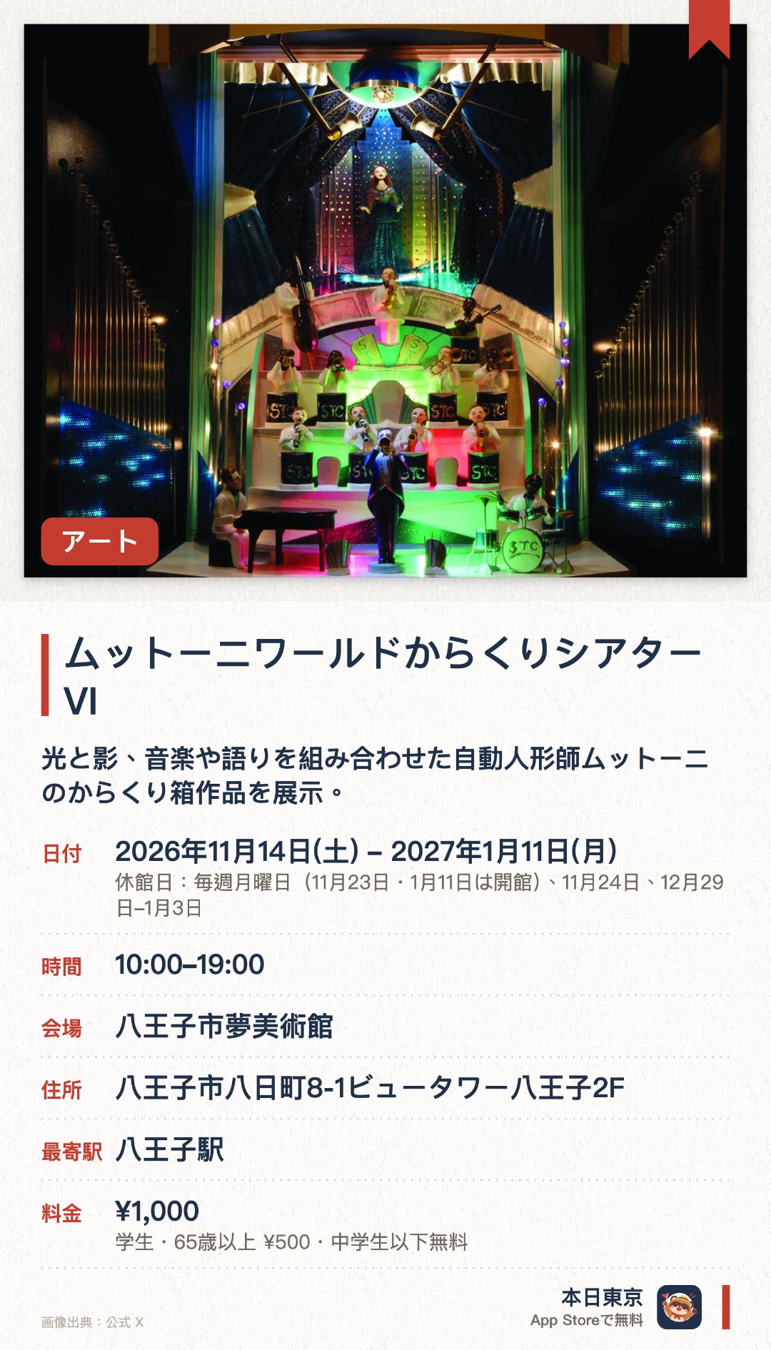 ムットーニワールドからくりシアターVI。2026年11月14日–2027年1月11日 · 八王子市夢美術館。光と影、音楽や語りを組み合わせた自動人形師ムットーニのからくり箱作品を展示。未発表作《ロバートとジョンのナイトパラダイス》をお披露目、土日祝には上演会も