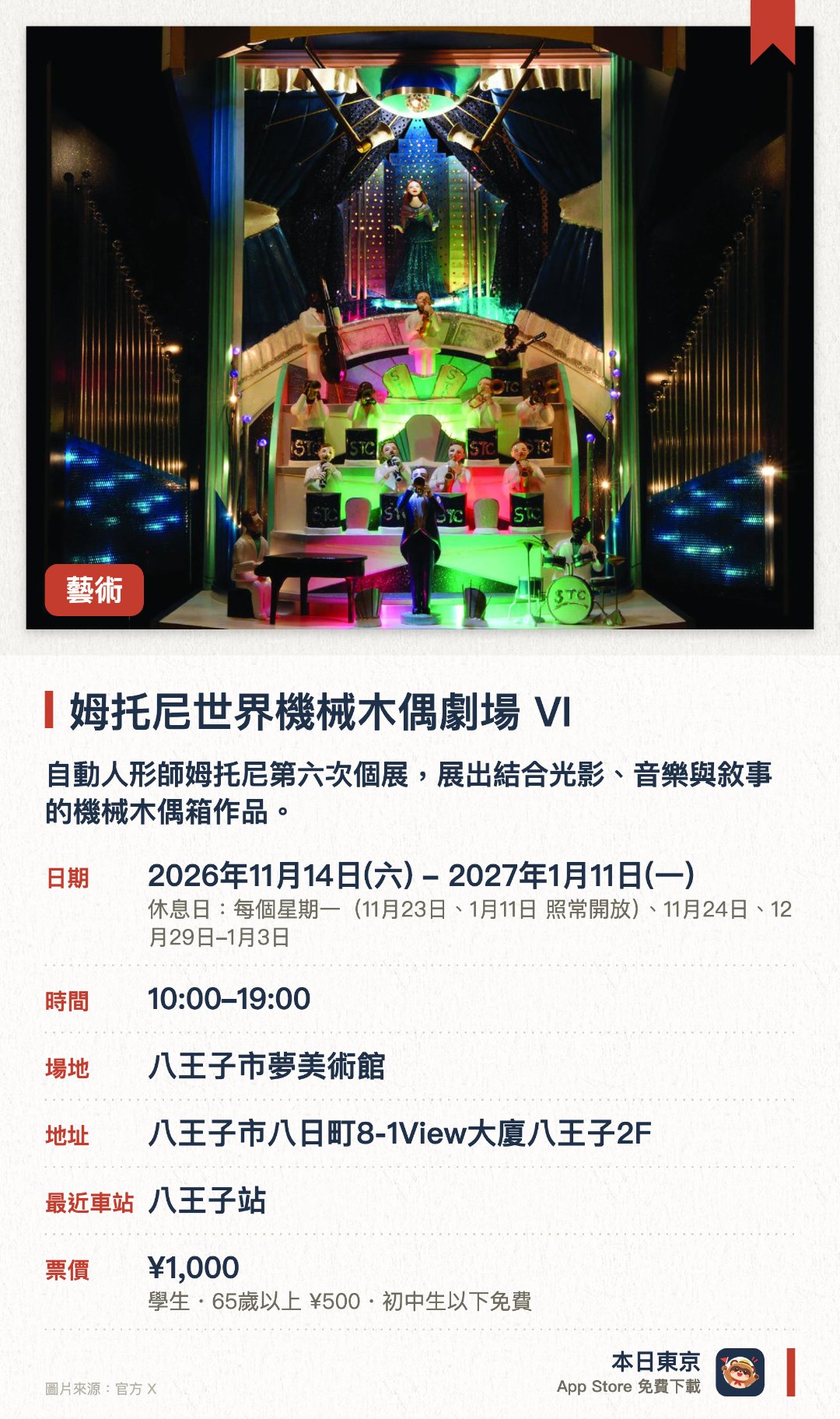 姆托尼世界機械木偶劇場 VI。2026年11月14日–2027年1月11日 · 八王子市夢美術館。自動人形師姆托尼第六次個展，展出結合光影、音樂與敘事的機械木偶箱作品。首度公開未發表新作《羅伯特與約翰的夜之樂園》，週末及假日舉行上演會