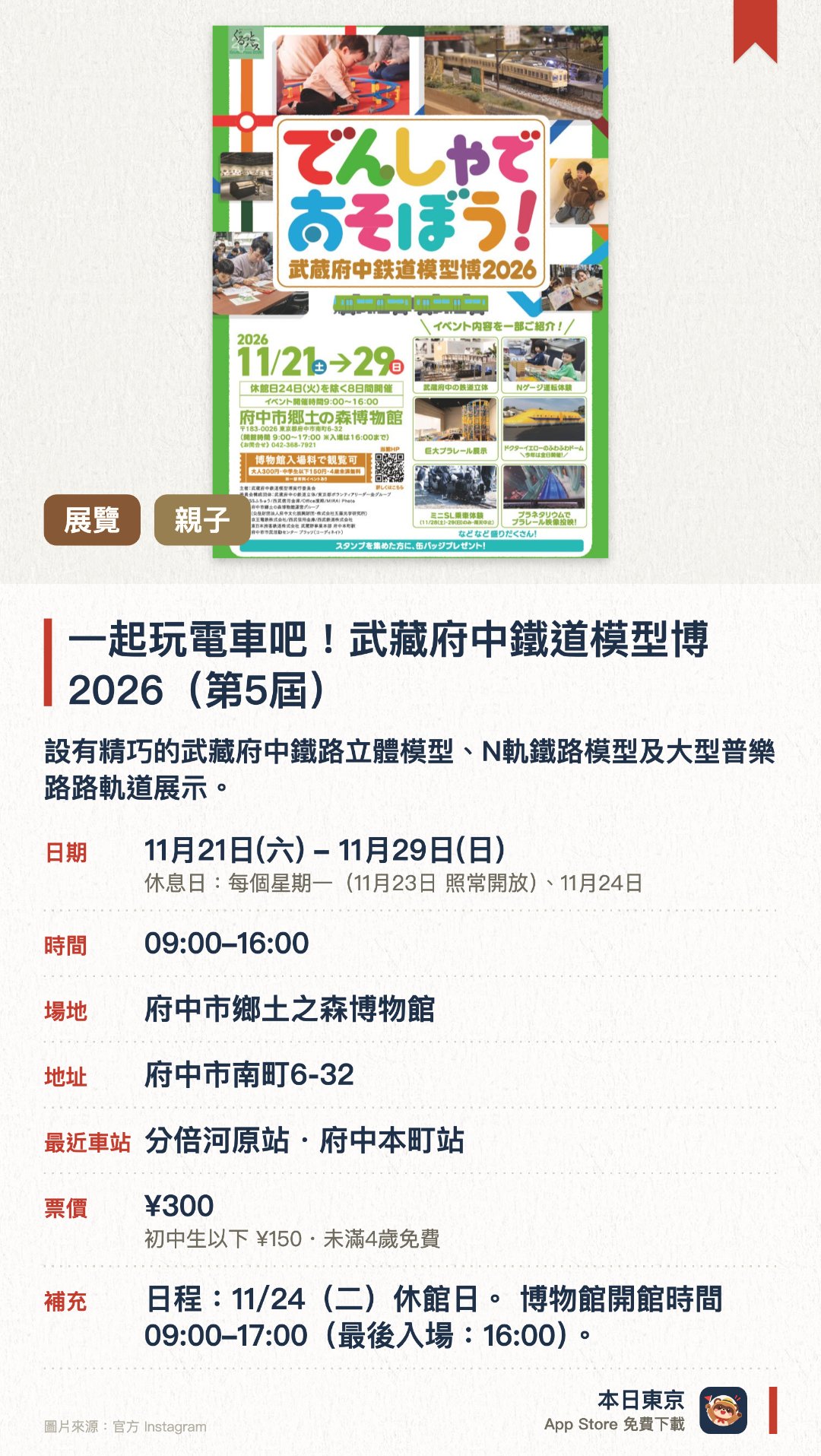 一起玩電車吧！武藏府中鐵道模型博2026（第5屆）。11月21日–11月29日 · 府中市鄉土之森博物館。設有精巧的武藏府中鐵路立體模型、N軌鐵路模型及大型普樂路路軌道展示。舉辦迷你蒸汽火車乘車體驗，並展出府中市相關的鐵路歷史資料。去年大受好評的充氣彈床今年在展期內每天開放遊玩