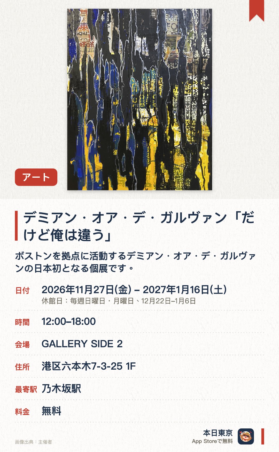 デミアン・オア・デ・ガルヴァン「だけど俺は違う」。2026年11月27日–2027年1月16日 · GALLERY SIDE 2。ボストンを拠点に活動するデミアン・オア・デ・ガルヴァンの日本初となる個展です。リサイクル素材を用いたドローイングや絵画、ポップな色彩で仕上げられた木製彫刻などを幅広く展観します