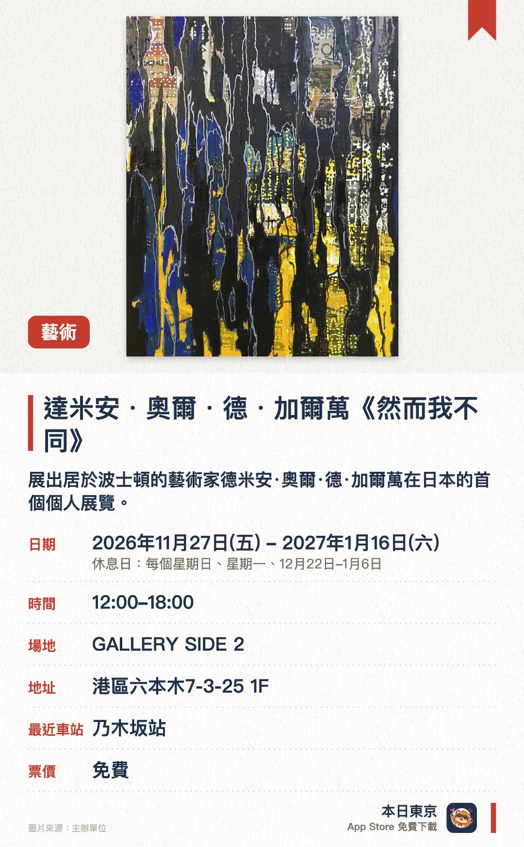 達米安・奧爾・德・加爾萬《然而我不同》。2026年11月27日–2027年1月16日 · GALLERY SIDE 2。展出居於波士頓的藝術家德米安·奧爾·德·加爾萬在日本的首個個人展覽。作品涵蓋繪畫、雕塑及傢具等，其中以利用循環再造木材拼貼並添上奪目色彩的木雕最為知名