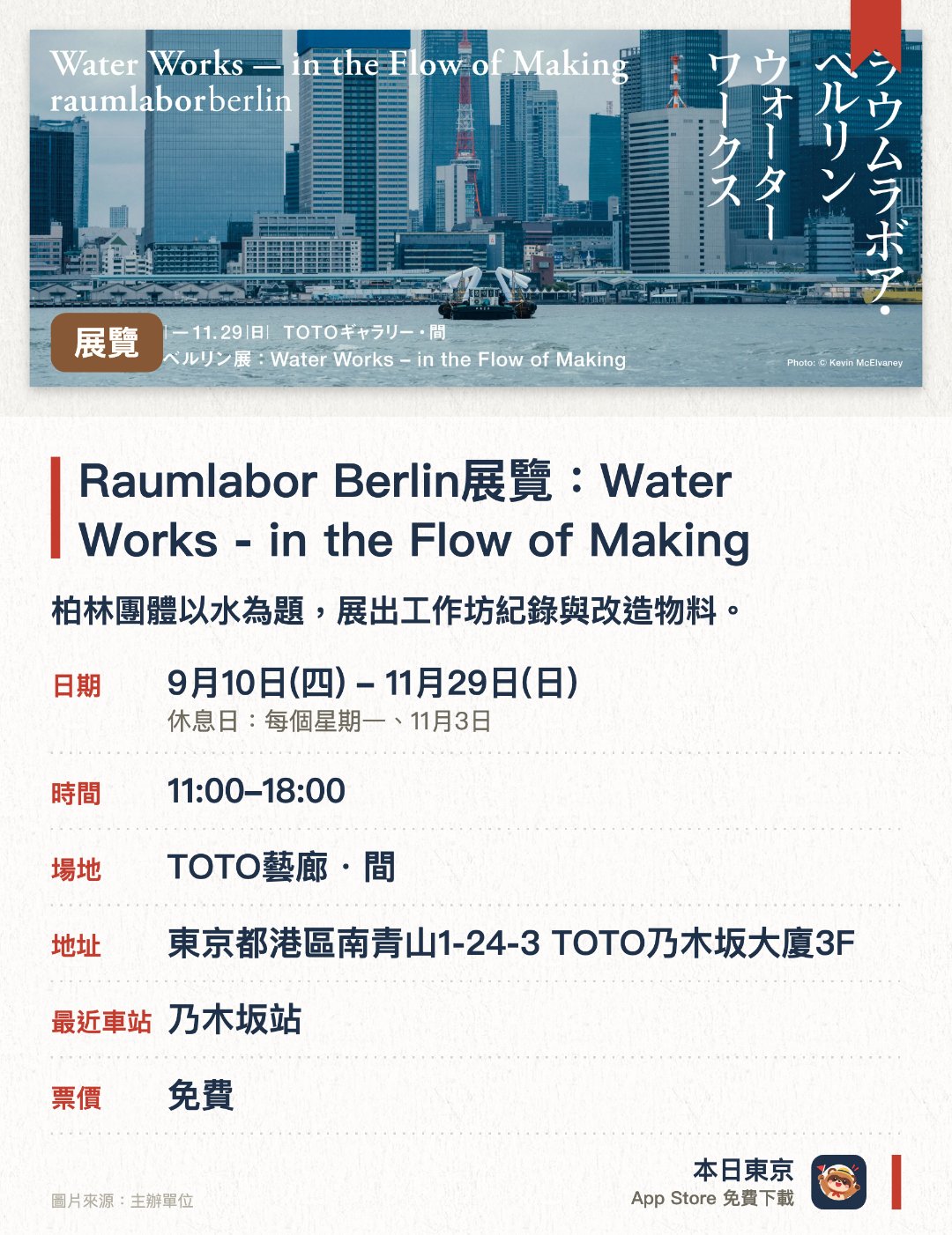 Raumlabor Berlin展覽：Water Works - in the Flow of Making。9月10日–11月29日 · TOTO藝廊・間。柏林團體以水為題，展出工作坊紀錄與改造物料。。館長導賞免預約；11月13、20、27日設夜間場。