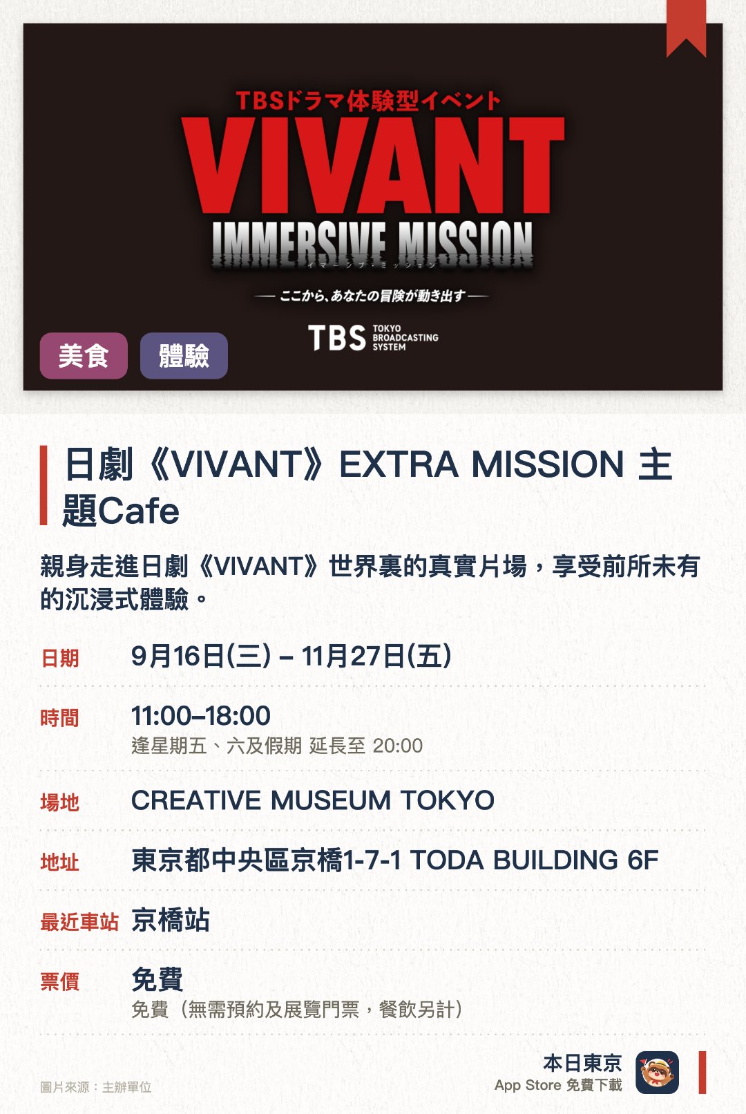 日劇《VIVANT》EXTRA MISSION 主題Cafe。9月16日–11月27日 · CREATIVE MUSEUM TOKYO。親身走進日劇《VIVANT》世界裏的真實片場，享受前所未有的沉浸式體驗。參與劇中的任務冒險，讓自己成為故事裏的一分子