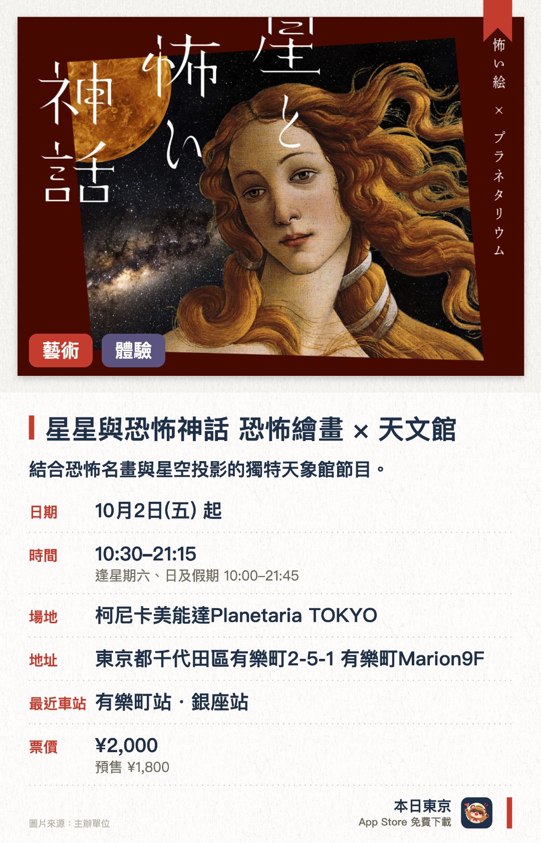 星星與恐怖神話 恐怖繪畫×天文館。10月2日–12月31日 · 柯尼卡美能達Planetaria TOKYO。結合恐怖名畫與星空投影的獨特天象館節目。透過暗黑神話故事帶領觀眾探索星空背後的驚悚傳說