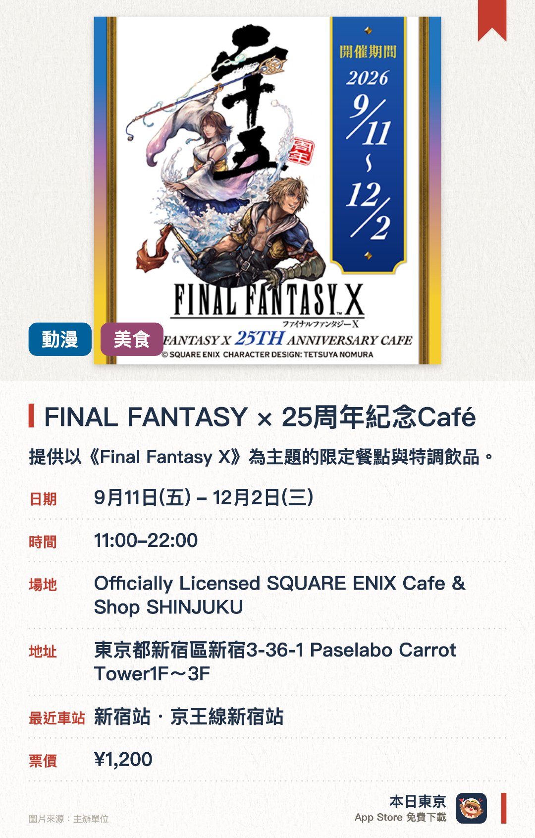 FINAL FANTASY X 25週年紀念Café。9月11日–12月2日 · Officially Licensed SQUARE ENIX Cafe & Shop SHINJUKU。提供以《Final Fantasy X》為主題的限定餐點與特調飲品。販售多款25週年紀念原創周邊商品