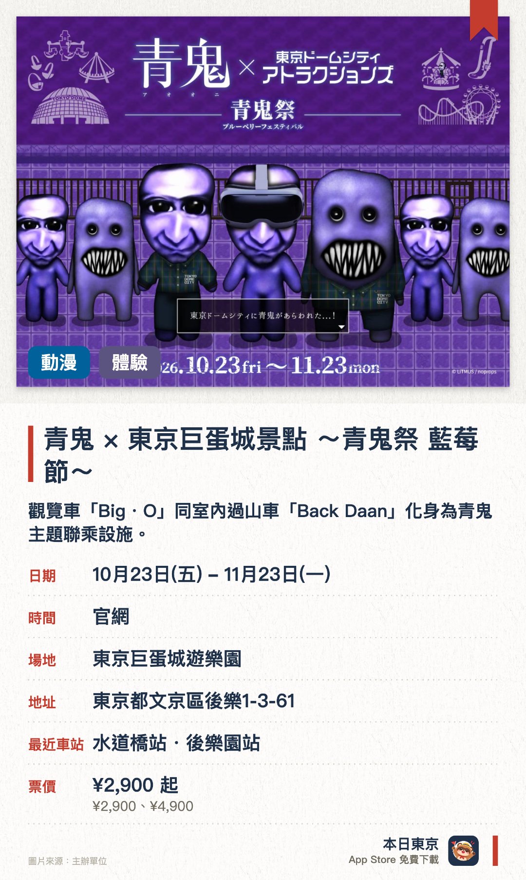 青鬼×東京巨蛋城景點 ～青鬼祭 藍莓節～。10月23日–11月23日 · 東京巨蛋城遊樂園。觀覽車「Big・O」同室內過山車「Back Daan」化身為青鬼主題聯乘設施。設有可贏取限定紀念品的巨大轉珠抽獎，以及能與青鬼見面的見面會。園內各處推出VR體驗及購物滿額送原創貼紙等豐富活動