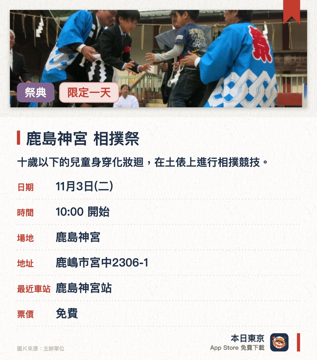鹿島神宮 相撲祭。11月3日 · 鹿島神宮。十歲以下的兒童身穿化妝迴，在土俵上進行相撲競技。傳統上不分勝負，所有比賽皆以平手收場