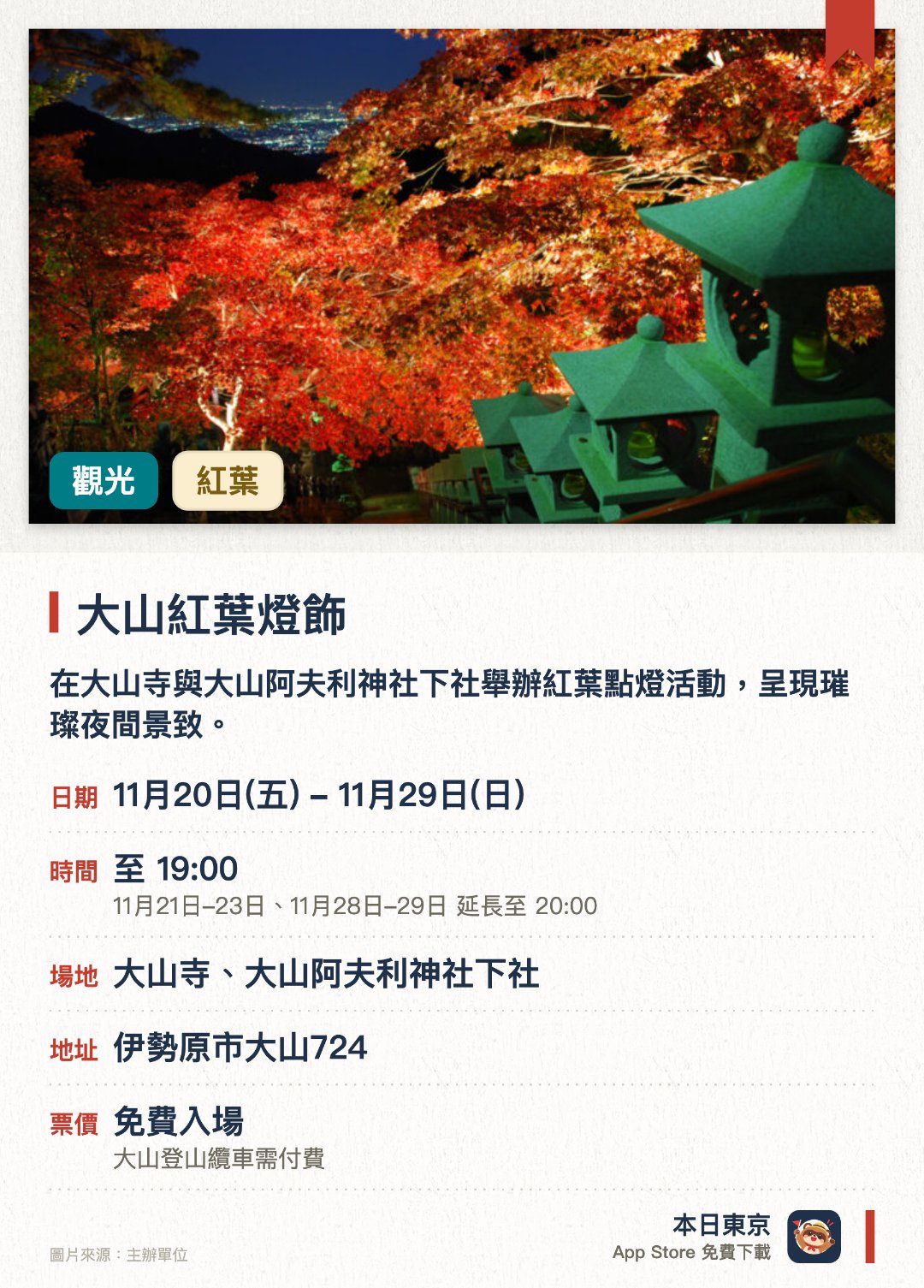 大山紅葉燈飾。11月20日–11月29日 · 大山寺、大山阿夫利神社下社。在大山寺與大山阿夫利神社下社舉辦紅葉點燈活動，呈現璀璨夜間景致。秋季紅葉期間配合點燈活動實施纜車夜間運行