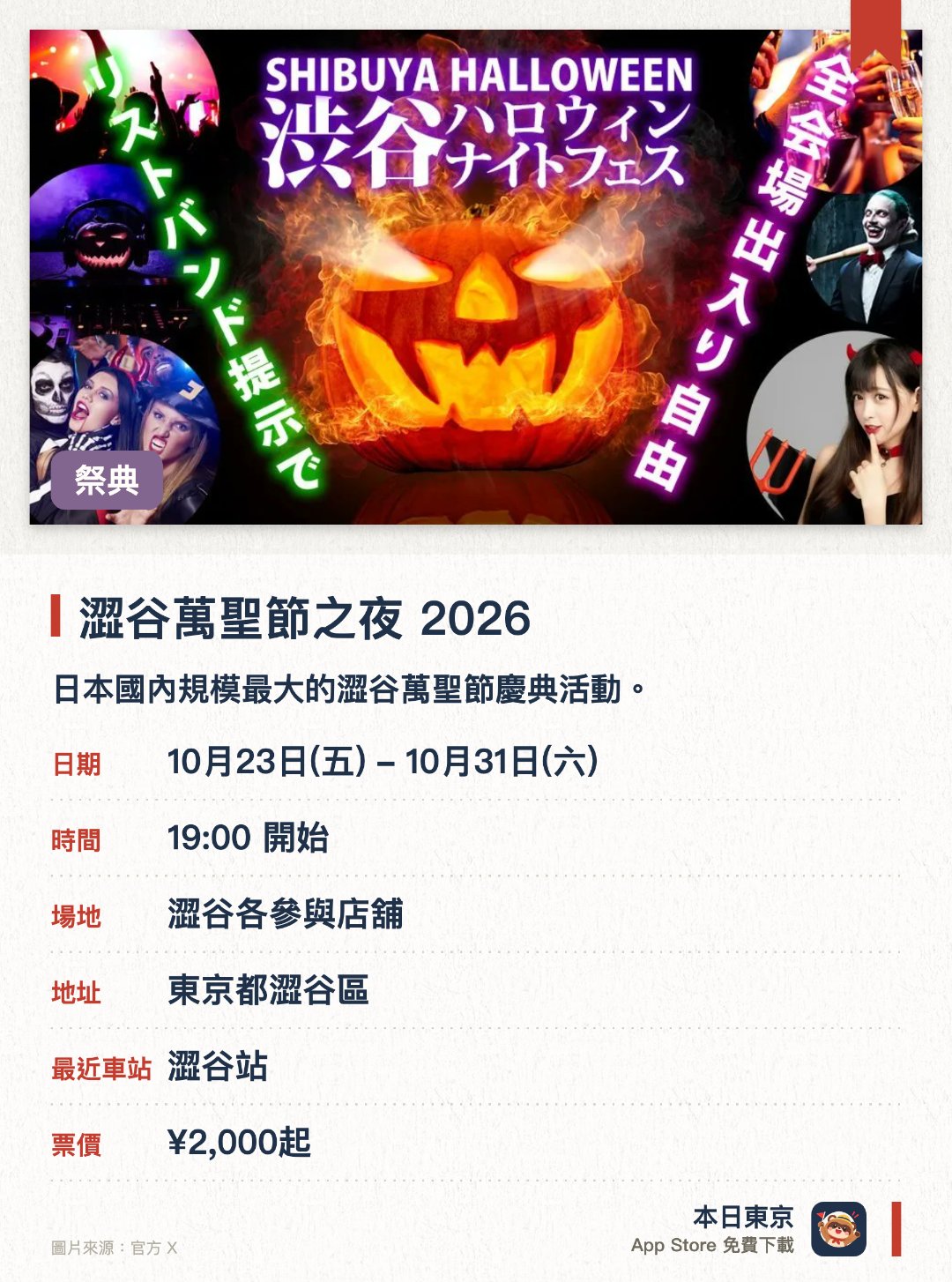 澀谷萬聖節之夜 2026。10月23日–10月31日 · 澀谷各參與店舖。日本國內規模最大的澀谷萬聖節慶典活動。澀谷萬聖節當日限定的街頭派對