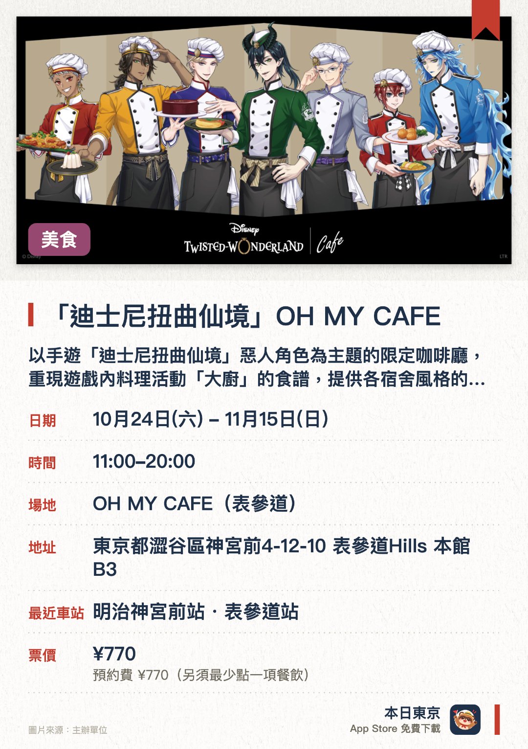 「迪士尼扭曲仙境」OH MY CAFE。10月24日–11月15日 · OH MY CAFE(表參道)。以手遊「迪士尼扭曲仙境」惡人角色為主題的限定咖啡廳，重現遊戲內料理活動「大廚」的食譜，提供各宿舍風格的特色餐點與飲品。販售使用全新繪製插圖設計的咖啡廳原創周邊商品
