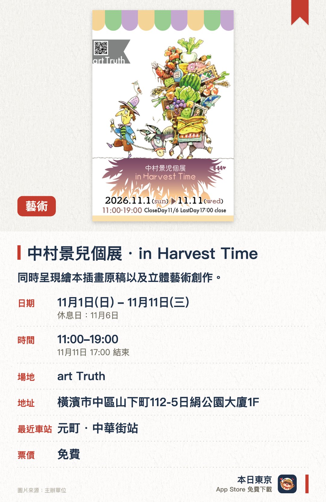 中村景兒個展・in Harvest Time。11月1日–11月11日 · art Truth。展出以噴筆創作的壓克力畫，以及油畫和水彩畫。透過繪本原畫及立體作品欣賞其獨特畫風