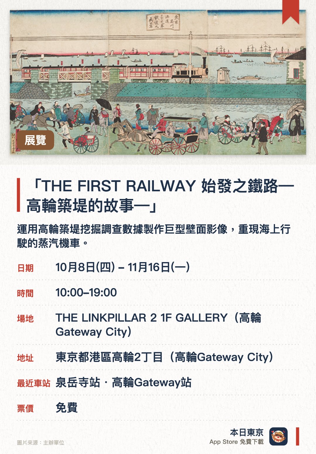 「THE FIRST RAILWAY 始發之鐵路—高輪築堤的故事—」。10月8日–11月16日 · THE LINKPILLAR 2 1F GALLERY（高輪Gateway City）。運用高輪築堤挖掘調查數據製作巨型壁面影像，重現海上行駛的蒸汽機車。展出場地重現部分高輪築堤構造，並展出挖掘出土的實際石頭與松木樁。結合數碼影像與真實文物史料，展示約150年前日本首條鐵路的景色