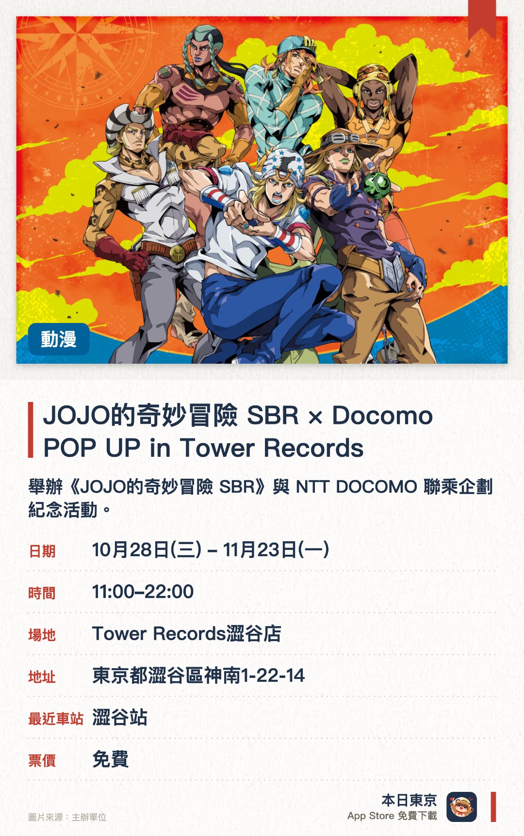 JOJO的奇妙冒險 SBR × Docomo POP UP in Tower Records。10月28日–11月23日 · Tower Records澀谷店。舉辦《JOJO的奇妙冒險 SBR》與 NTT DOCOMO 聯乘企劃紀念活動。現場將會發售原創周邊商品並派發限定紀念品