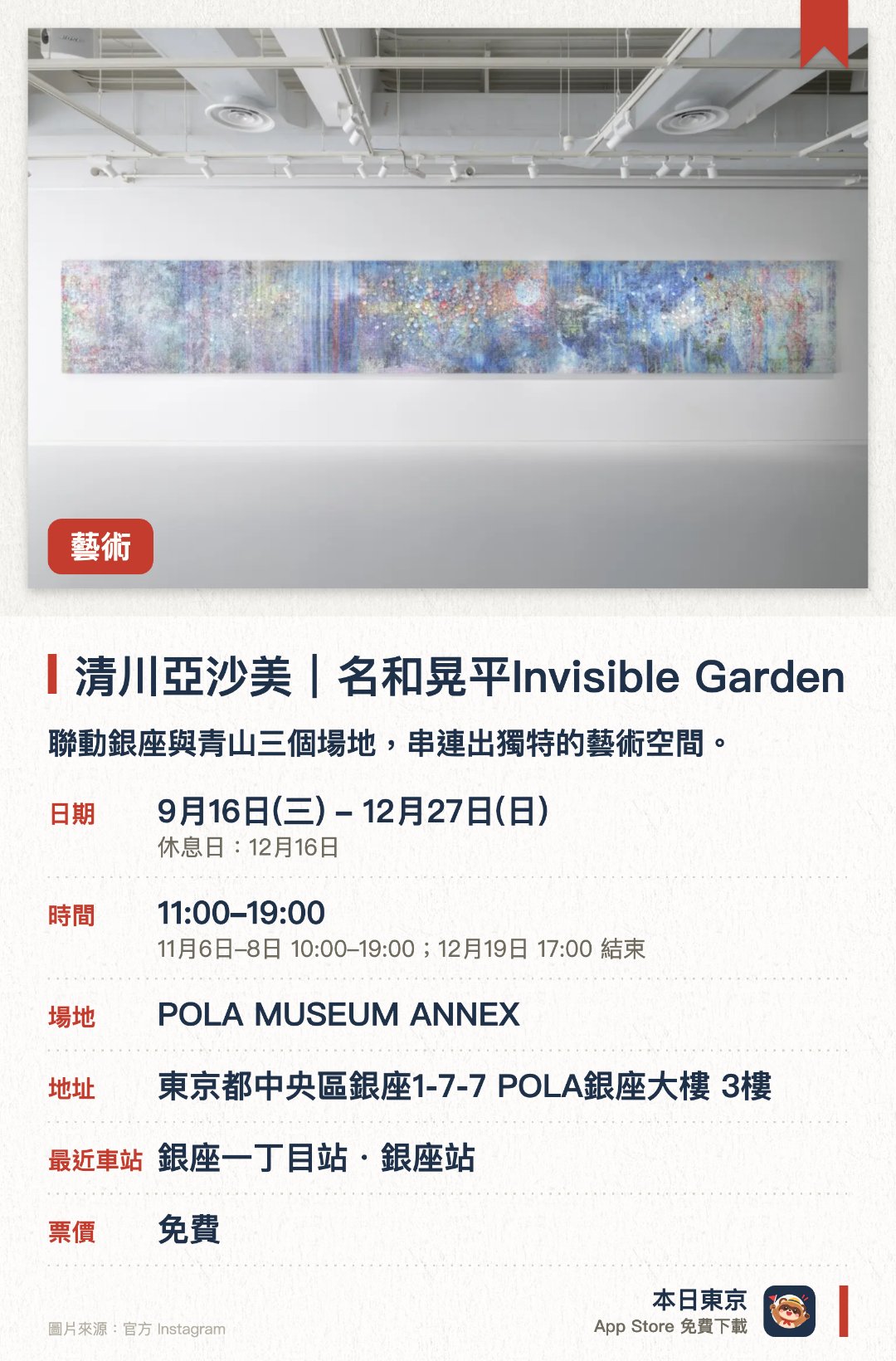 清川亞沙美｜名和晃平Invisible Garden。9月16日–12月27日 · POLA MUSEUM ANNEX。聯動銀座與青山三個場地，串連出獨特的藝術空間。透過清川淺美與名和晃平的作品，體驗無形的庭園概念