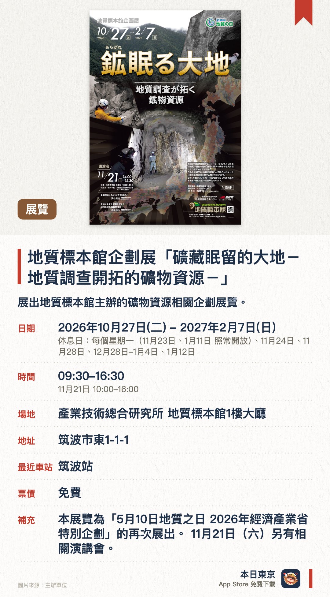 地質標本館企劃展「礦藏眠留的大地－地質調查開拓的礦物資源－」。2026年10月27日–2027年2月7日 · 產業技術總合研究所 地質標本館1樓大廳。展出地質標本館主辦的礦物資源相關企劃展覽。介紹地質調查如何開拓礦物資源的成果