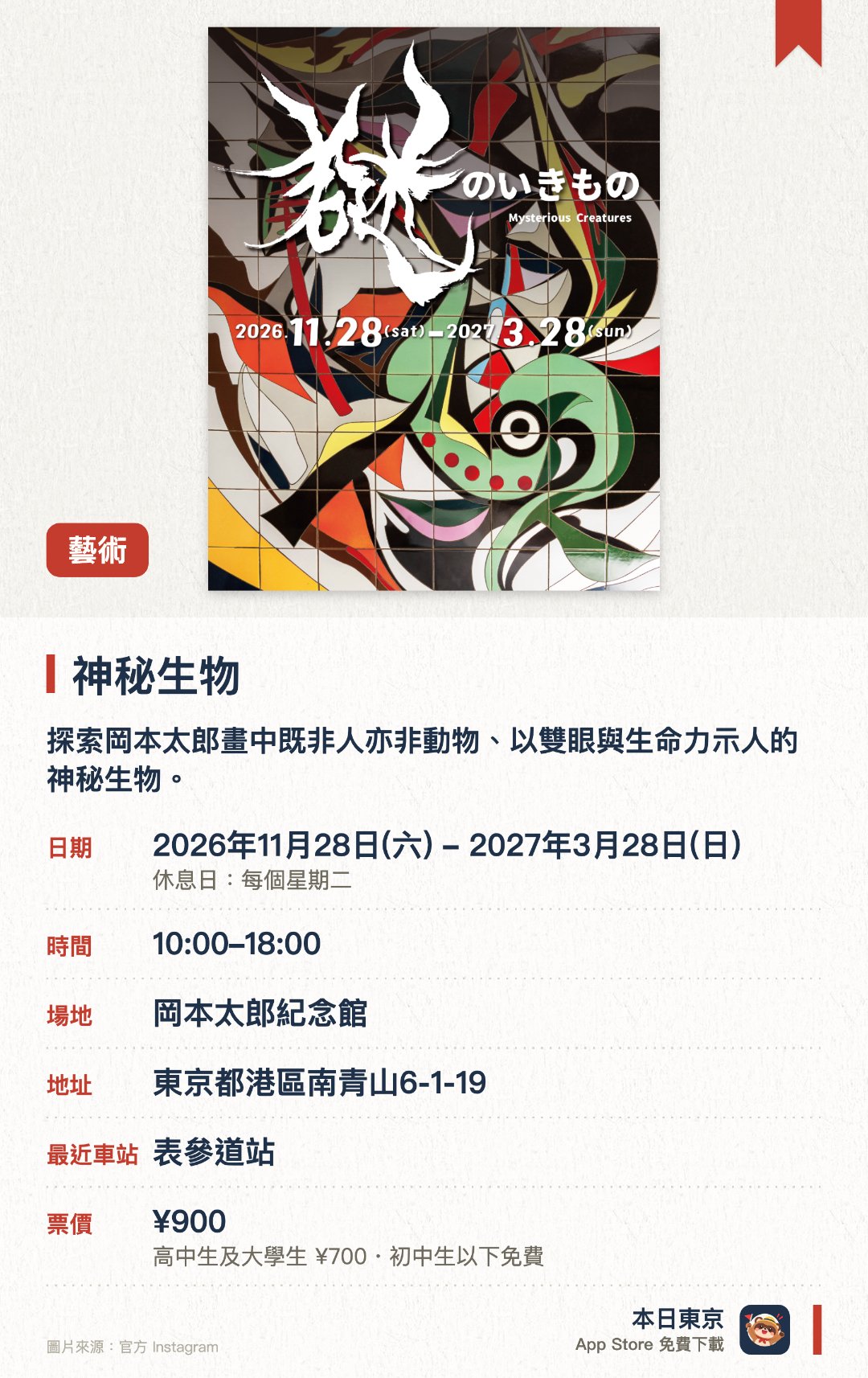 神秘生物。2026年11月28日–2027年3月28日 · 岡本太郎紀念館。探索岡本太郎畫中既非人亦非動物、以雙眼與生命力示人的神秘生物。首度公開瓷磚畫作《娘與犬》