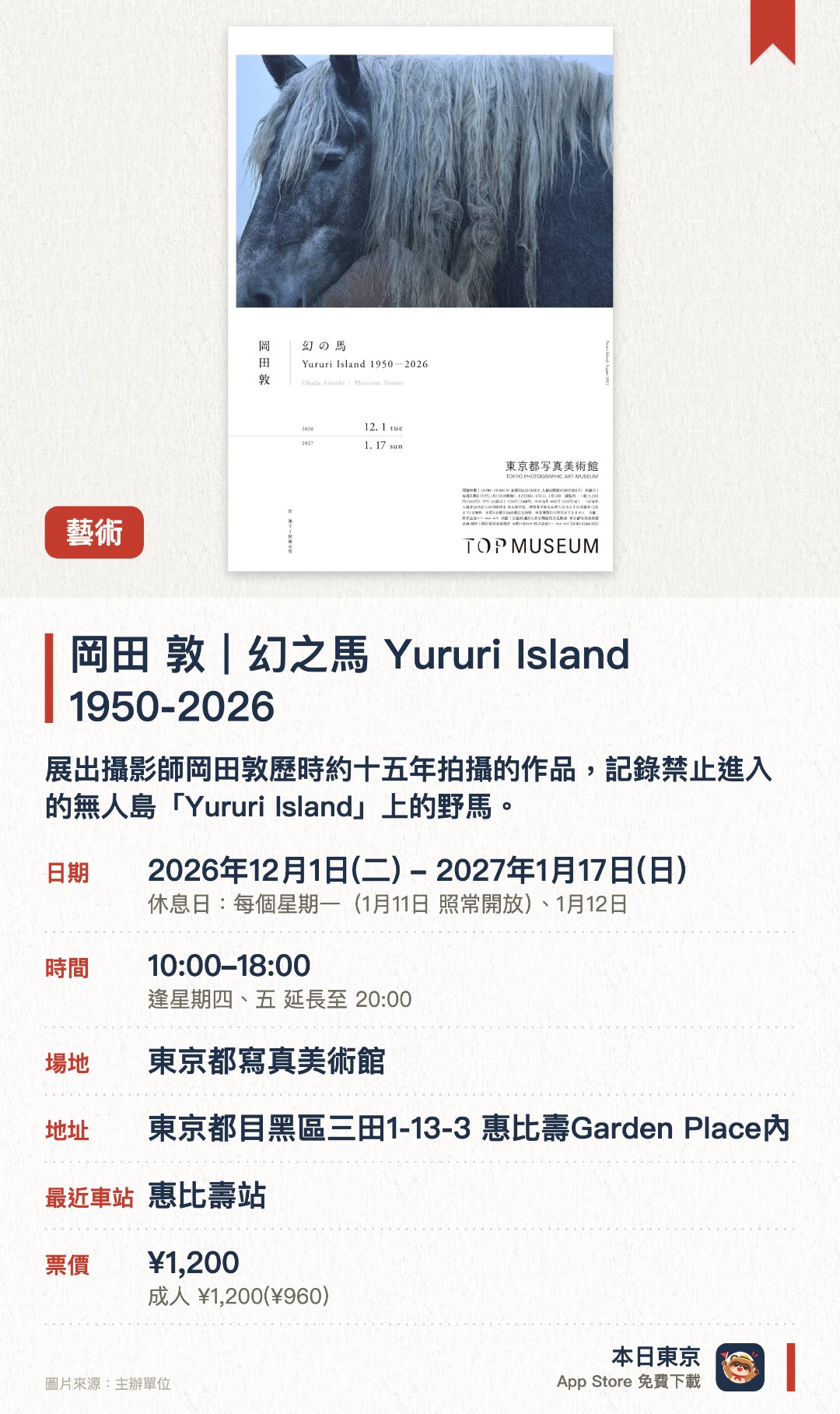 岡田 敦｜幻之馬 Yururi Island 1950-2026。2026年12月1日–2027年1月17日 · 東京都寫真美術館。展出攝影師岡田敦歷時約十五年拍攝的作品，記錄禁止進入的無人島「Yururi Island」上的野馬。島上只剩母馬，由2011年的十多匹減至現時僅餘兩匹，影像記錄其短暫而美麗的生命