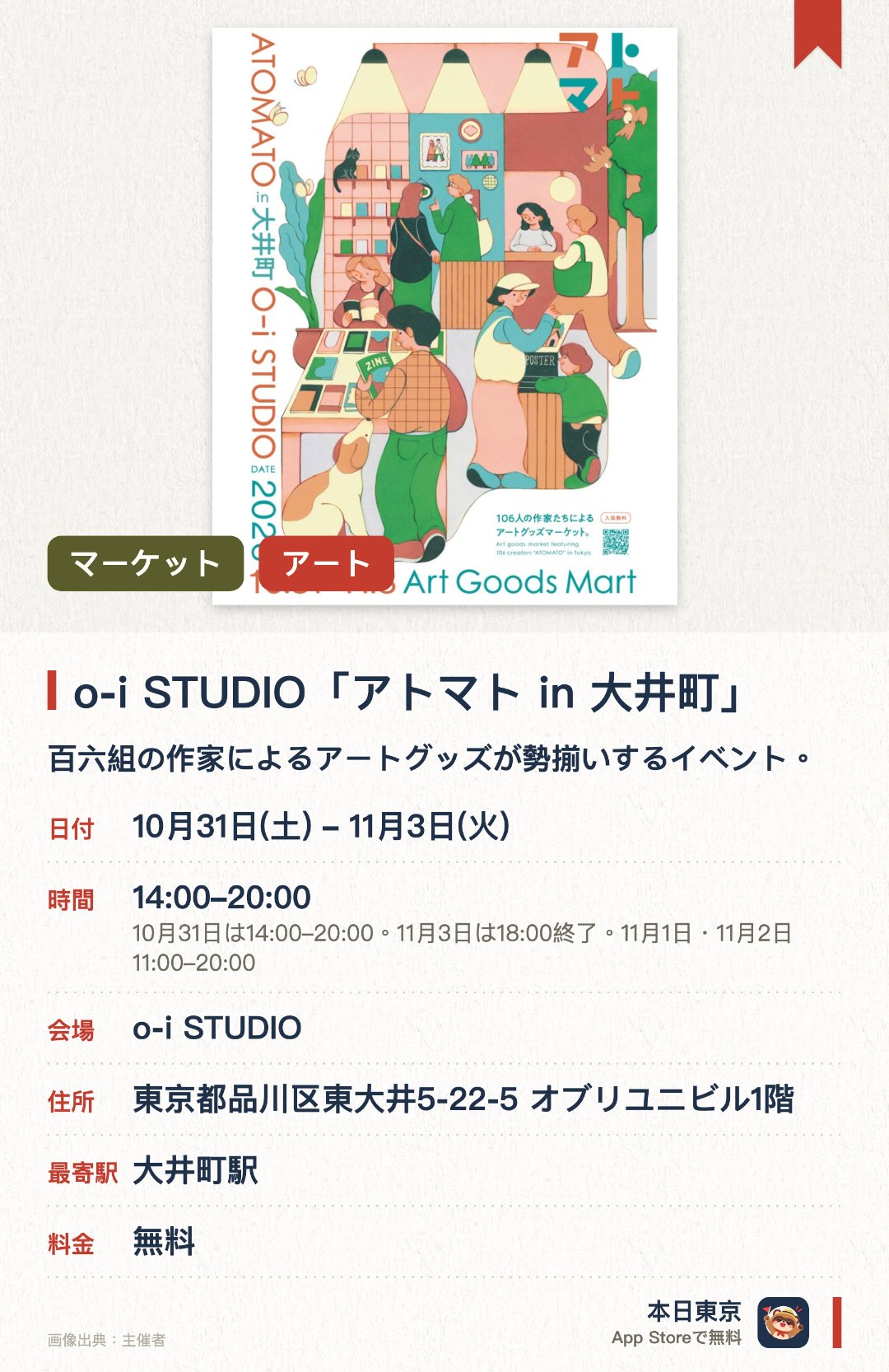 o-i STUDIO「アトマト in 大井町」。10月31日–11月3日 · o-i STUDIO。百六組の作家によるアートグッズが勢揃いするイベント。イラストや雑貨をはじめ、アクセサリーや陶器など多彩な作品が並ぶ