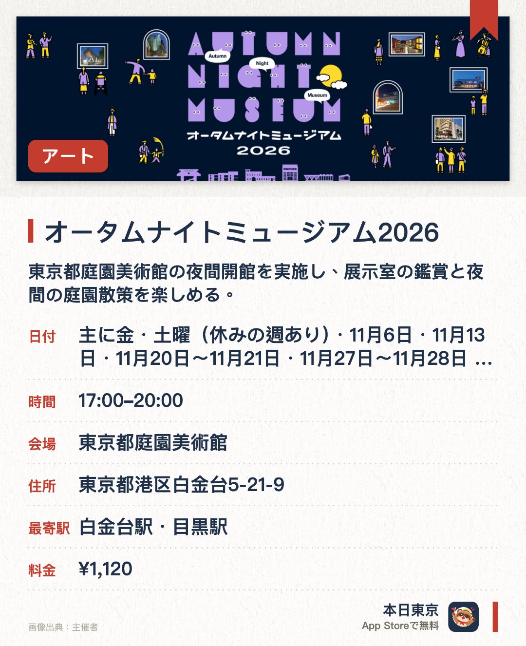 オータムナイトミュージアム2026。開催日指定 · 次回 11月6日 · 東京都庭園美術館。東京都庭園美術館の夜間開館を実施し、展示室の鑑賞と夜間の庭園散策を楽しめる