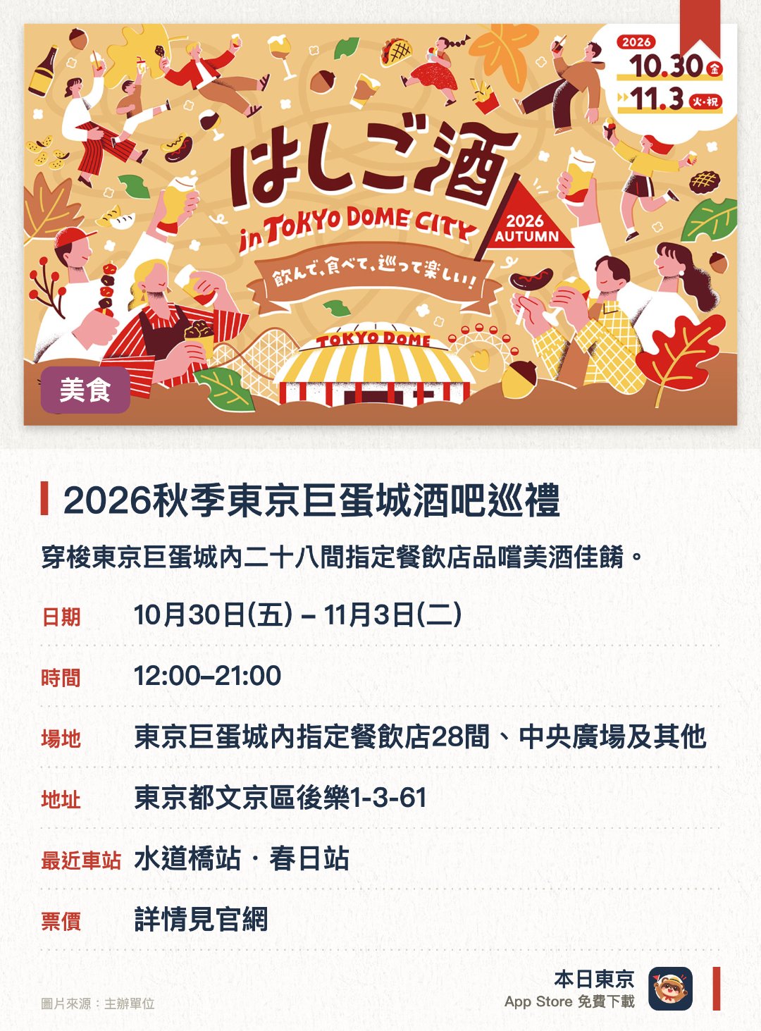 2026秋季東京巨蛋城酒吧巡禮。10月30日–11月3日 · 東京巨蛋城內指定餐飲店28間、中央廣場及其他。穿梭東京巨蛋城內二十八間指定餐飲店品嚐美酒佳餚。集齊印章參與抽獎並獲取豐富獎品
