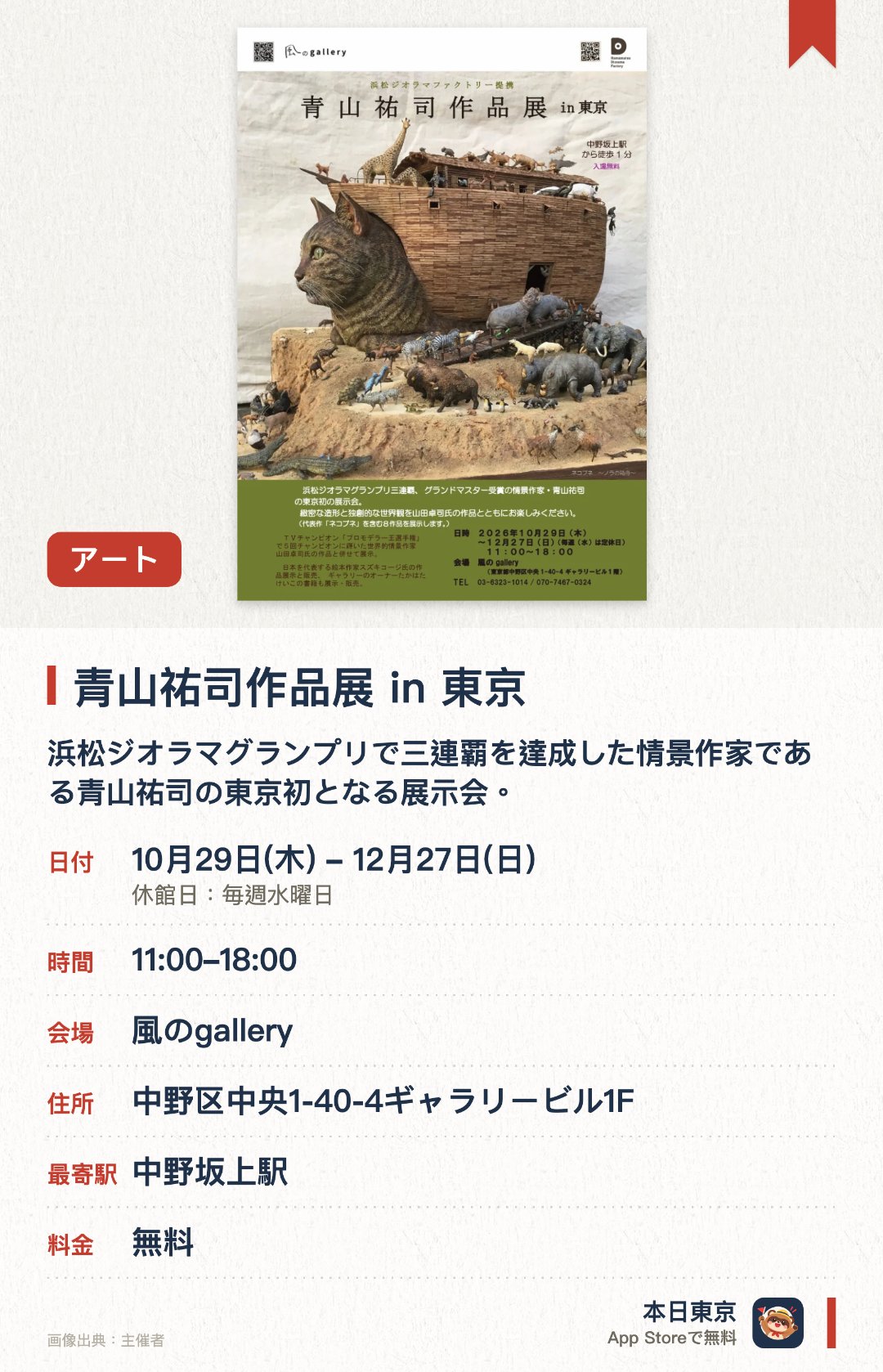 青山祐司作品展 in 東京。10月29日–12月27日 · 風のgallery。浜松ジオラマグランプリで三連覇を達成した情景作家である青山祐司の東京初となる展示会。猫が動物たちを乗せて旅立つ作品や安土城の建設風景を描いた大作など緻密な造形による八点を披露。山田卓司の作品も交えて独自の繊細な世界観と高い技術力による情景模型の数々を紹介