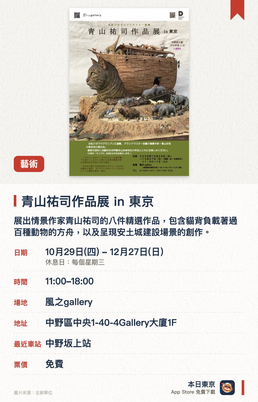 青山祐司作品展 in 東京。10月29日–12月27日 · 風之gallery。展出情景作家青山祐司的八件精選作品，包含貓背負載著過百種動物的方舟，以及呈現安土城建設場景的創作。同場展出山田卓司的作品，呈現兩位創作者的精細微縮模型造形與獨特世界觀