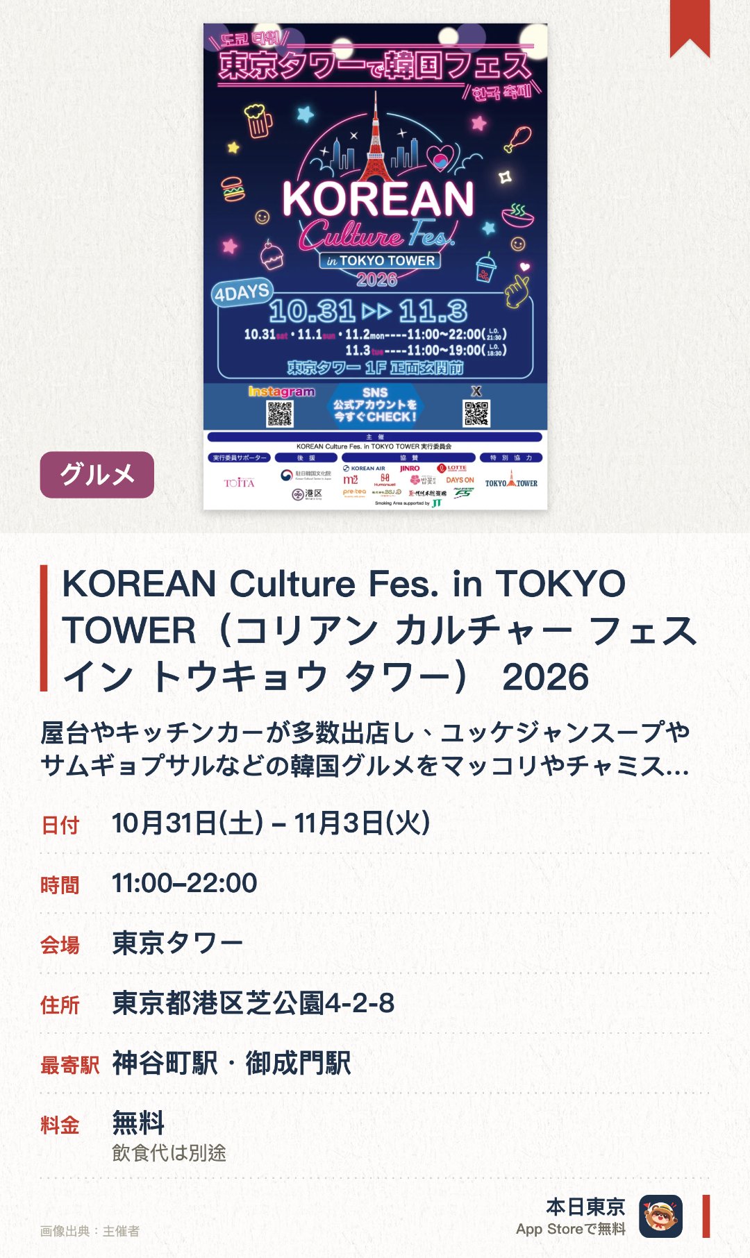 KOREAN Culture Fes. in TOKYO TOWER(コリアン カルチャー フェス イン トウキョウ タワー) 2026。10月31日–11月3日 · 東京タワー。屋台やキッチンカーが多数出店し、ユッケジャンスープやサムギョプサルなどの韓国グルメをマッコリやチャミスルと共に味わえる。韓国の雑貨や食料品を取り扱う物販ブースのほか、韓国文化を体験できるコーナーが設置される