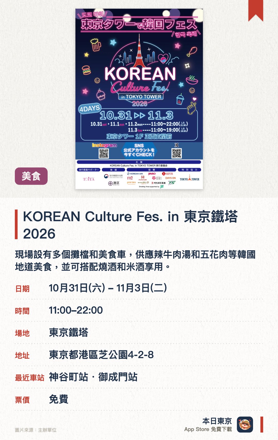 KOREAN Culture Fes. in 東京鐵塔 2026。10月31日–11月3日 · 東京鐵塔。現場設有多個攤檔和美食車，供應辣牛肉湯和五花肉等韓國地道美食，並可搭配燒酒和米酒享用。特設銷售韓國雜貨與食品的購物專區，以及讓遊客親身體驗韓國文化的互動攤位