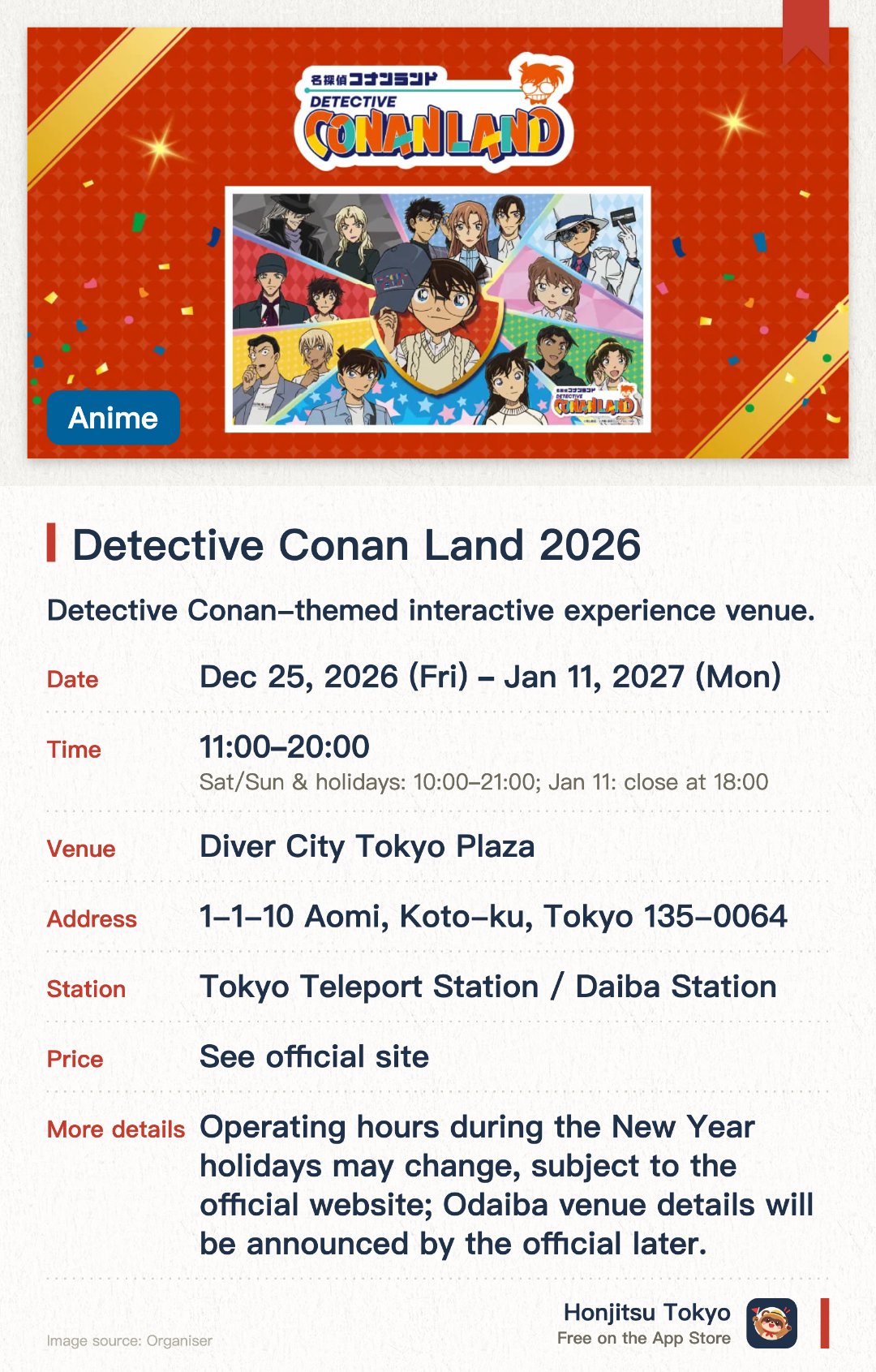 Detective Conan Land 2026. 25 Dec 2026–11 Jan 2027 · Diver City Tokyo Plaza. Detective Conan-themed interactive experience venue.. 15 locations nationwide, final day closes at 6 PM.
