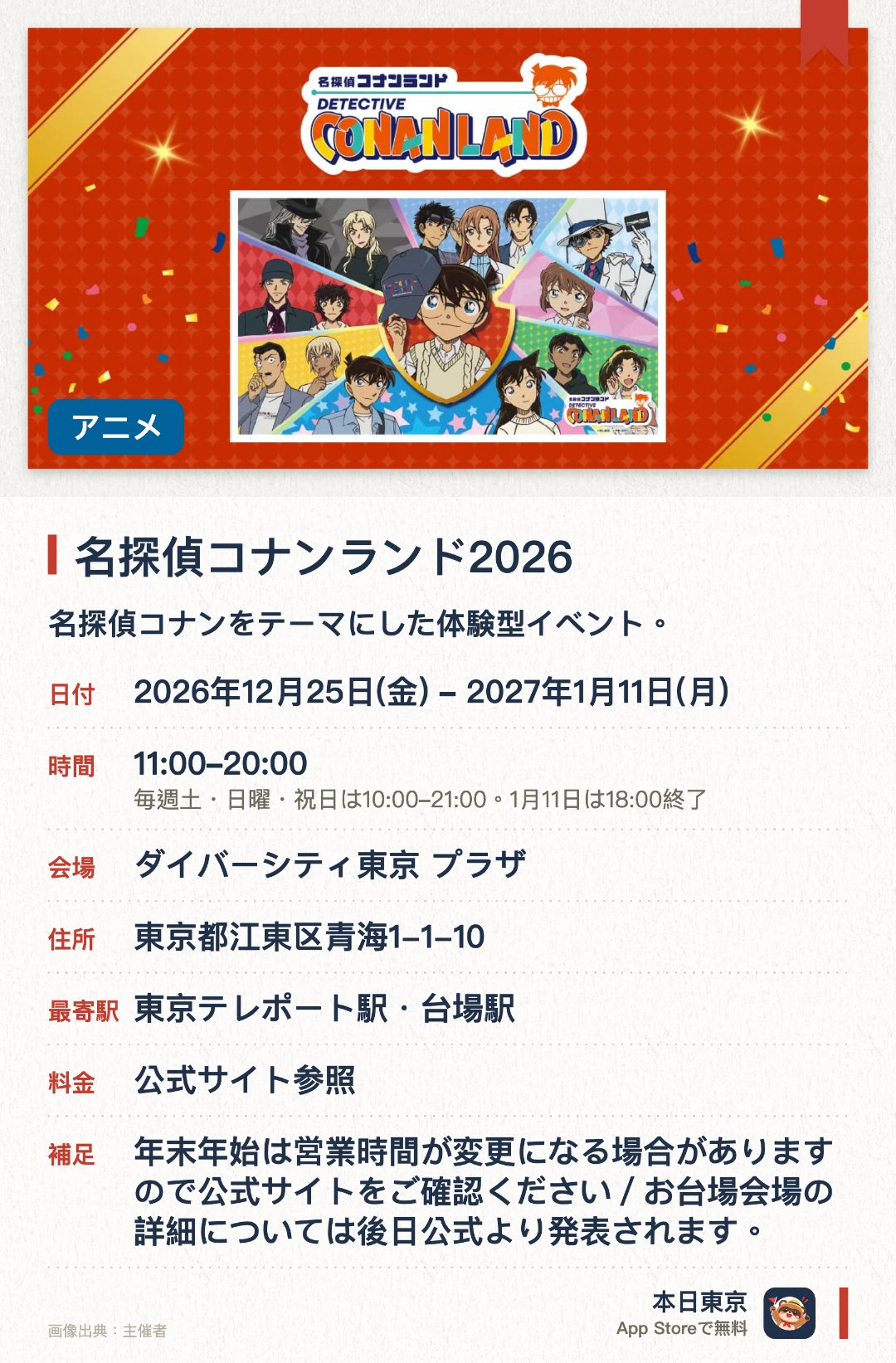 名探偵コナンランド2026。2026年12月25日–2027年1月11日 · ダイバーシティ東京 プラザ。名探偵コナンをテーマにした体験型イベント。。全国15か所を巡回開催、最終日は18時クローズ。