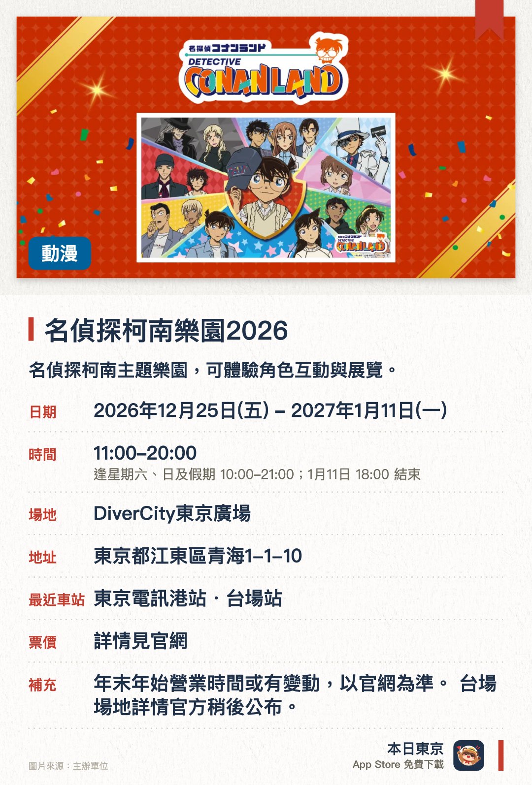 名偵探柯南樂園2026。2026年12月25日–2027年1月11日 · DiverCity東京廣場。名偵探柯南主題樂園，可體驗角色互動與展覽。。全國15個場地巡迴，最後一日提早於下午6時結束。
