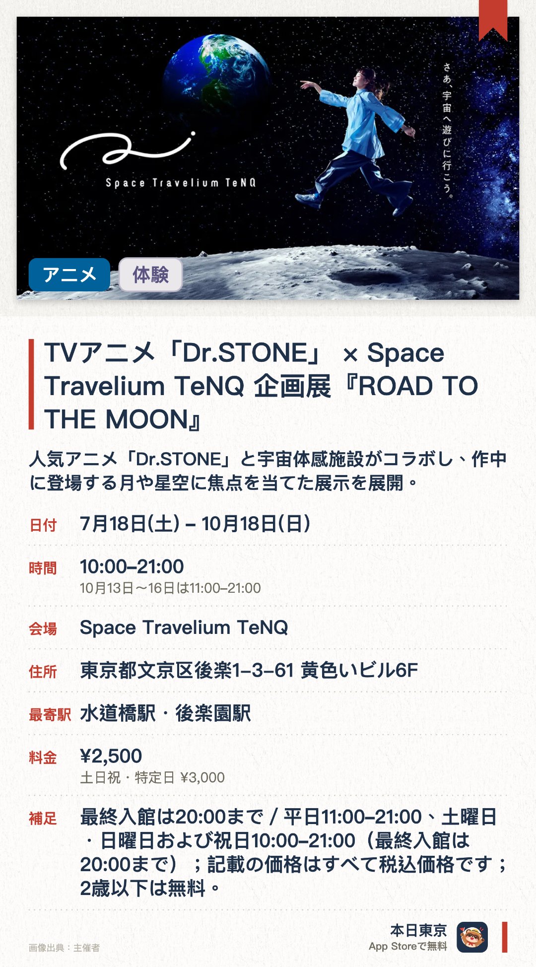 TVアニメ「Dr.STONE」×Space Travelium TeNQ 企画展『ROAD TO THE MOON』。7月18日–10月18日 · Space Travelium TeNQ。人気アニメ「Dr.STONE」と宇宙体感施設がコラボし、作中に登場する月や星空に焦点を当てた展示を展開。。ここでしか撮影できないフォトスポットの設置に加え、描き下ろしイラストのオリジナルグッズやコラボメニューを販売。