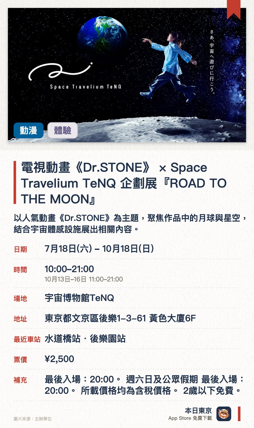 電視動畫《Dr.STONE》×Space Travelium TeNQ 企劃展『ROAD TO THE MOON』。7月18日–10月18日 · 宇宙博物館TeNQ。以人氣動畫《Dr.STONE》為主題，聚焦作品中的月球與星空，結合宇宙體感設施展出相關內容。。設有動畫限定的拍攝景點，並販售活動專屬的全新繪製插圖周邊商品及聯名餐點。