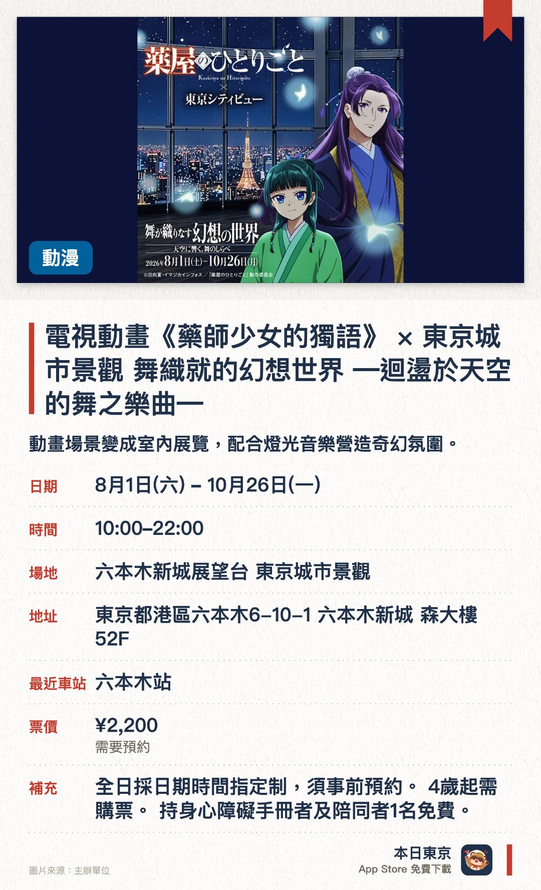 電視動畫《藥師少女的獨語》 × 東京城市景觀 舞織就的幻想世界 ―迴盪於天空的舞之樂曲―。8月1日–10月26日 · 六本木新城展望台 東京城市景觀。動畫場景變成室內展覽，配合燈光音樂營造奇幻氛圍。。東京高空展望台展出，8月至10月期間開放。