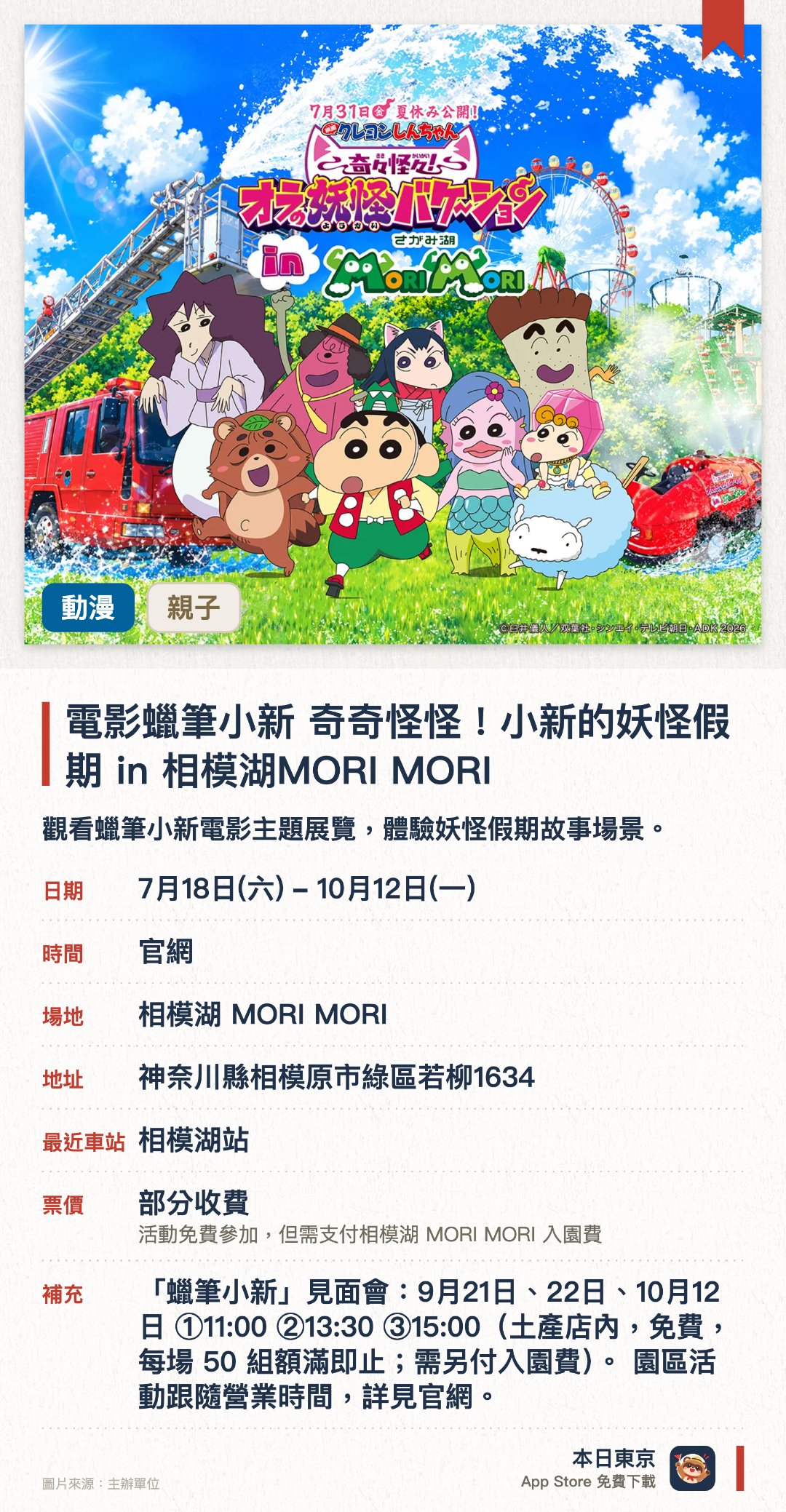 電影蠟筆小新 奇奇怪怪！小新的妖怪假期 in 相模湖MORI MORI。7月18日–10月12日 · 相模湖 MORI MORI。觀看蠟筆小新電影主題展覽，體驗妖怪假期故事場景。。相模湖度假園區內舉辦，可配合溫泉露營一齊享樂。