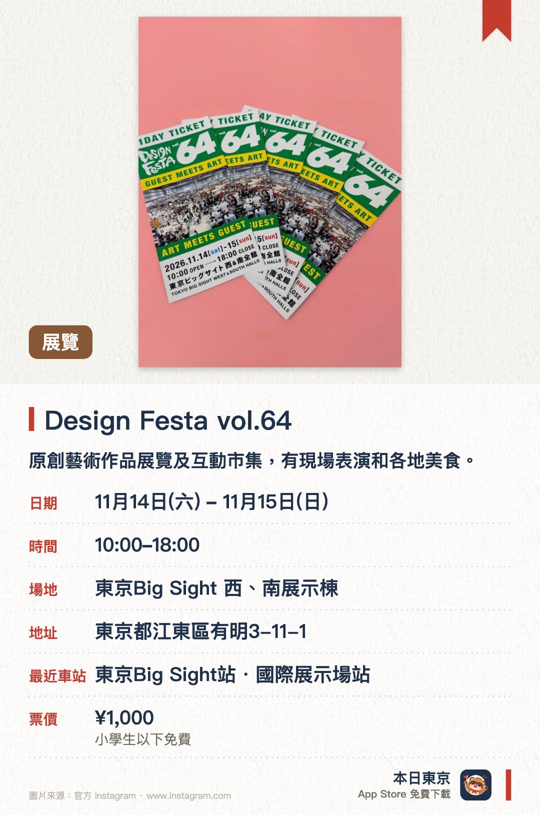 Design Festa vol.64。指定日子 · 下一場 11月14日 · 東京Big Sight 西、南展示棟。原創藝術作品展覽及互動市集，有現場表演和各地美食。。不設審查，專業與業餘均可參展。