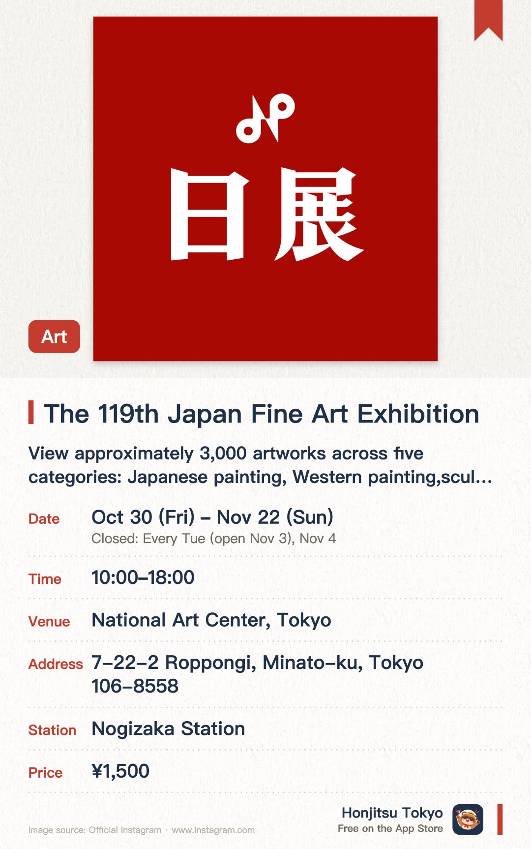 The 119th Japan Fine Art Exhibition. 30 Oct–22 Nov · National Art Center, Tokyo. View approximately 3,000 artworks across five categories: Japanese painting, Western painting, sculpture, decorative arts, and calligraphy.. Exhibition features selected works from participants across Japan, ranging from teenagers to centenarians.