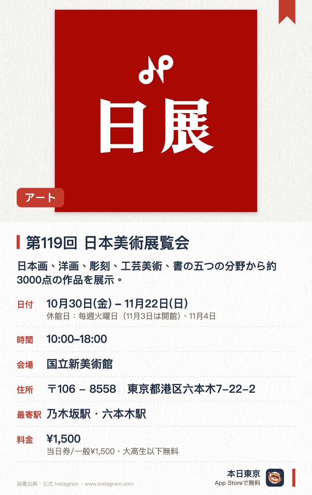 第119回　日本美術展覧会。10月30日–11月22日 · 東京都　国立新美術館。日本画、洋画、彫刻、工芸美術、書の五つの分野から約3000点の作品を展示。。全国の幅広い年代の出品者による、厳選された入選作品を鑑賞。