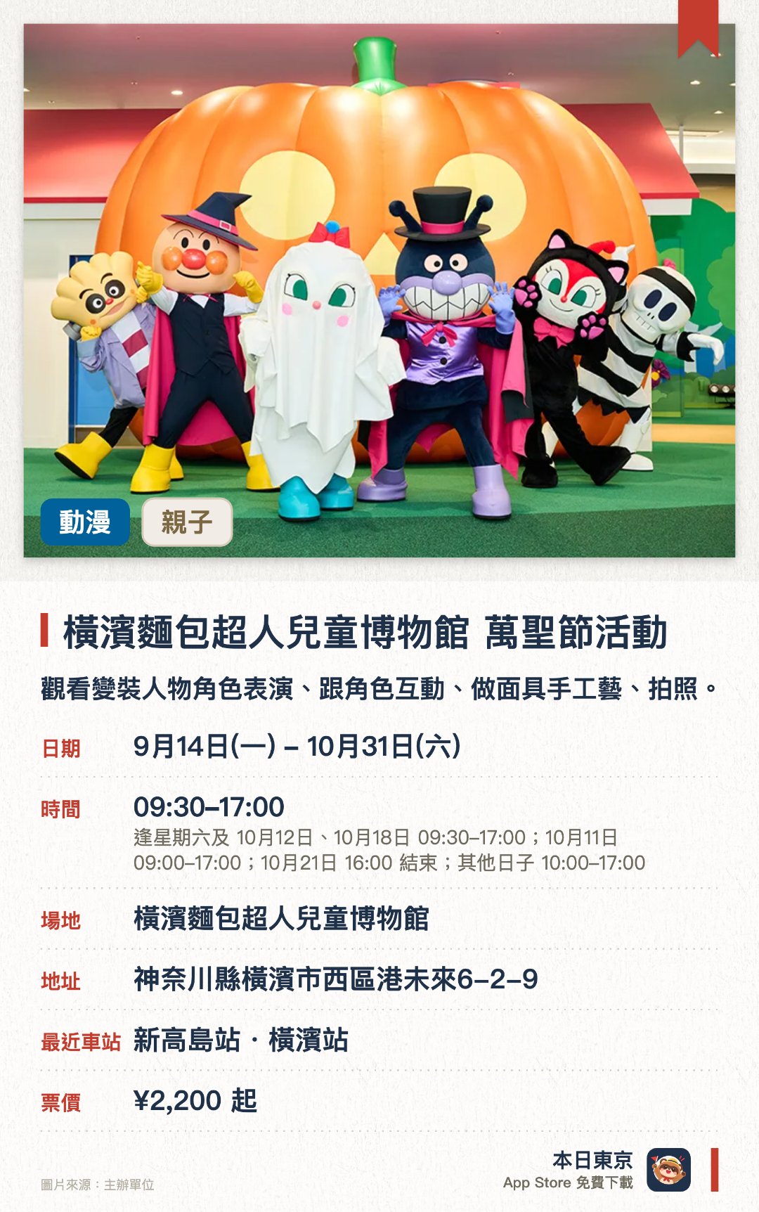 橫濱麵包超人兒童博物館 萬聖節活動。9月14日–10月31日 · 橫濱麵包超人兒童博物館。觀看變裝人物角色表演、跟角色互動、做面具手工藝、拍照。。可購買期間限定萬聖節商品及食品。