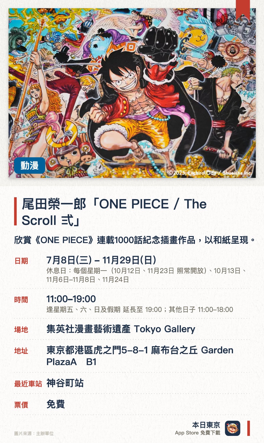 尾田榮一郎「ONE PIECE / The Scroll 弍」。7月8日–11月29日 · 集英社漫畫藝術遺產 Tokyo Gallery。欣賞《ONE PIECE》連載1000話紀念插畫作品，以和紙呈現。。每人限購各系列作品一件；需觀看橫向拼接的長幅畫作。