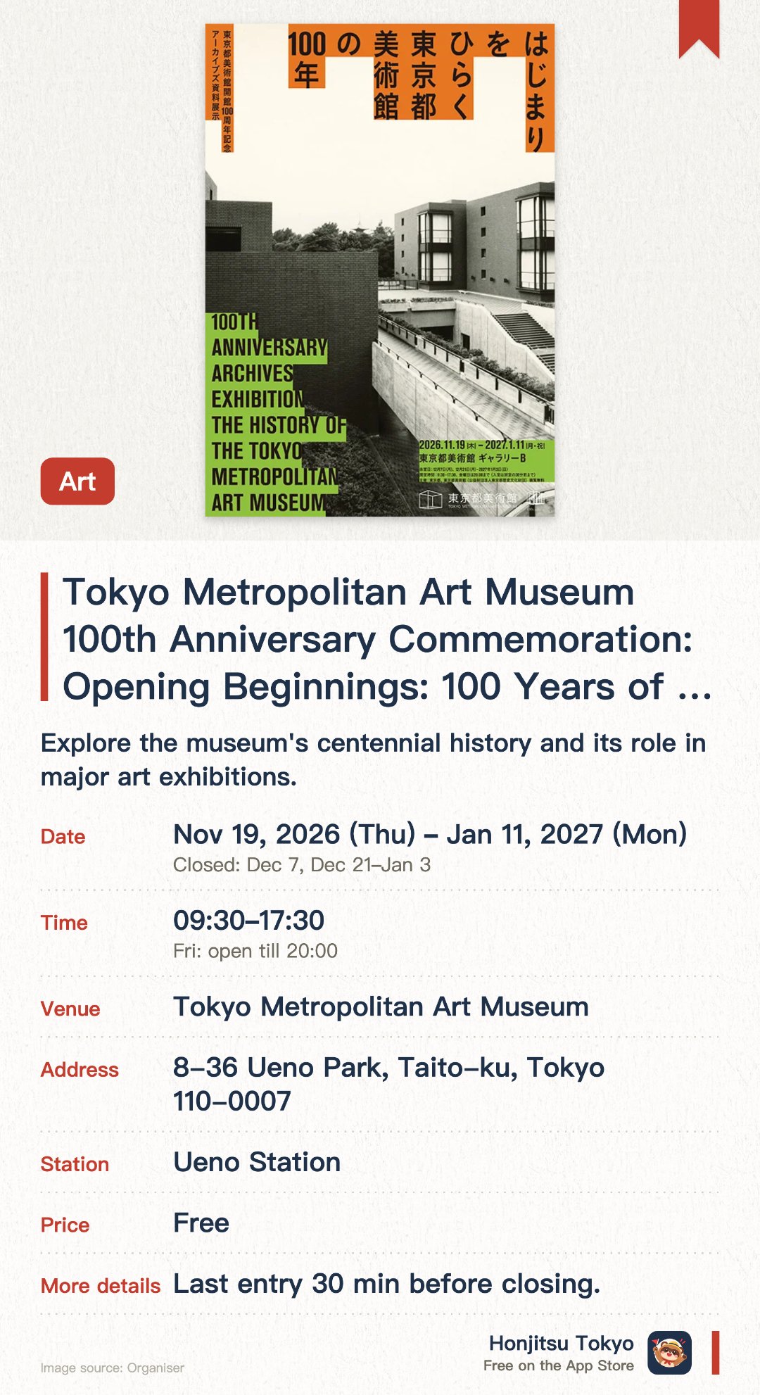 Tokyo Metropolitan Art Museum 100th Anniversary Commemoration: Opening Beginnings: 100 Years of the Tokyo Metropolitan Art Museum. 19 Nov 2026–11 Jan 2027 · Tokyo Metropolitan Art Museum. Explore the museum's centennial history and its role in major art exhibitions.. Commemorative exhibition showcasing 100 years of artist-museum interaction and archives.