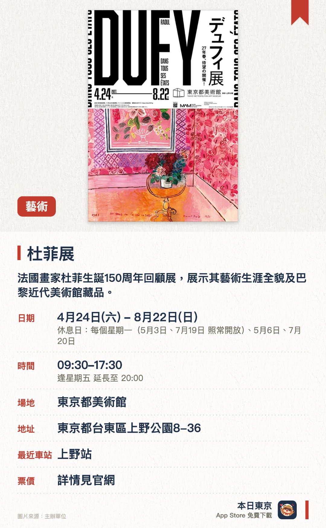 杜菲展。4月24日–8月22日 · 東京都美術館。法國畫家杜菲生誕150週年回顧展，展示其藝術生涯全貌及巴黎近代美術館藏品。。呈現二十世紀法國代表畫家的創作軌跡。