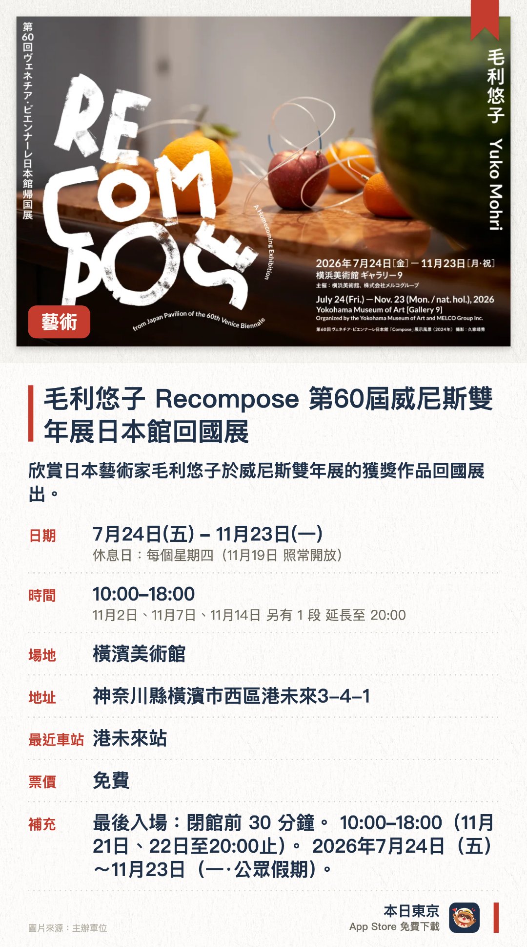 毛利悠子 Recompose 第六十屆威尼斯雙年展日本館回國展。7月24日–11月23日 · 橫濱美術館。欣賞日本藝術家毛利悠子於威尼斯雙年展的獲獎作品回國展出。。周四休館，需預留三十分鐘預留時間。