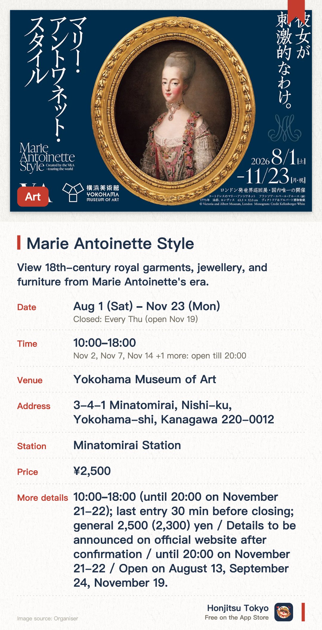 Marie Antoinette Style. 1 Aug–23 Nov · Yokohama Museum of Art. View 18th-century royal garments, jewellery, and furniture from Marie Antoinette's era.. Japan's exclusive venue for this international touring exhibition from London.