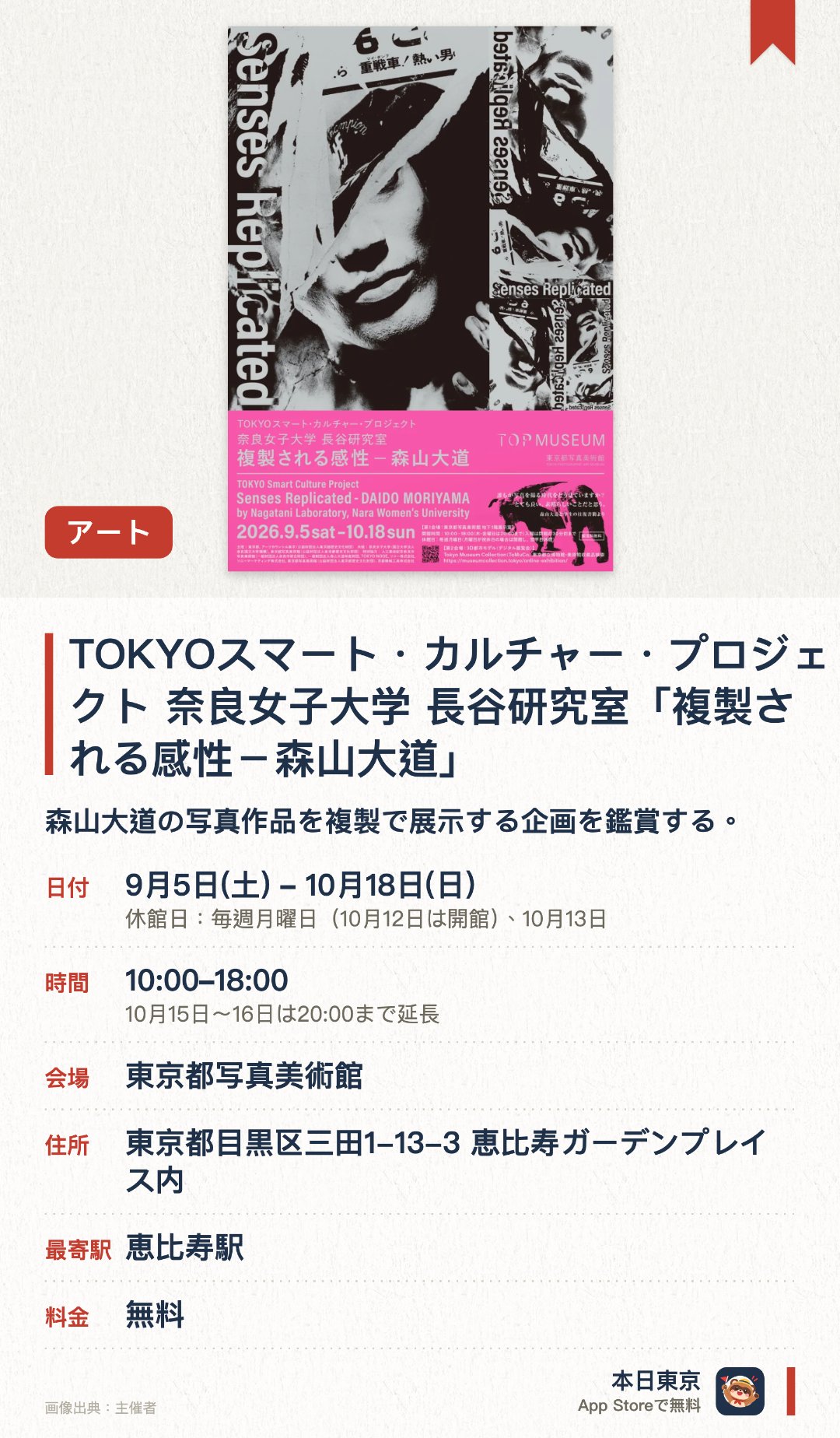 TOKYOスマート・カルチャー・プロジェクト　奈良女子大学 長谷研究室「複製される感性－森山大道」。9月5日–10月18日 · 東京都写真美術館。森山大道の写真作品を複製で展示する企画を鑑賞する。。木曜日と金曜日は夜20時まで営業、その他の曜日は18時で終了。