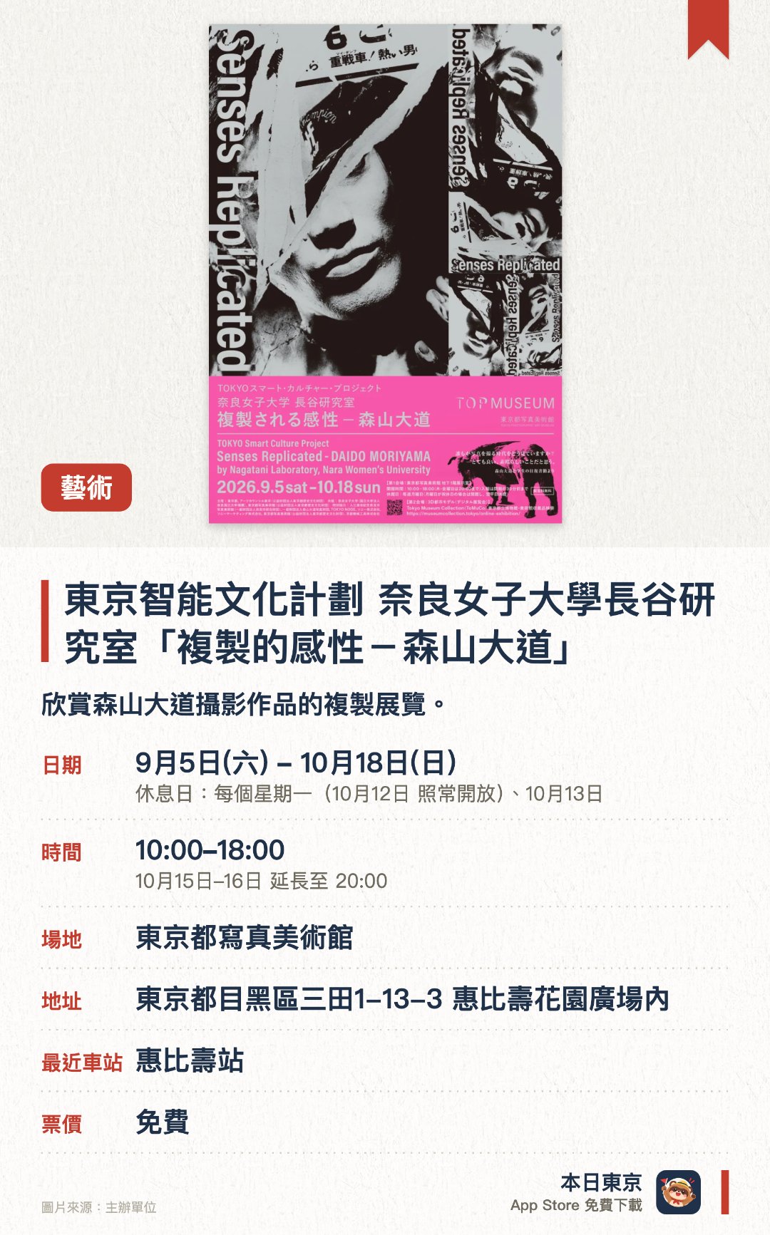 東京智能文化計劃 奈良女子大學長谷研究室「複製的感性－森山大道」。9月5日–10月18日 · 東京都寫真美術館。欣賞森山大道攝影作品的複製展覽。。木金兩日開放至晚上8時，其他日子6時關閉。