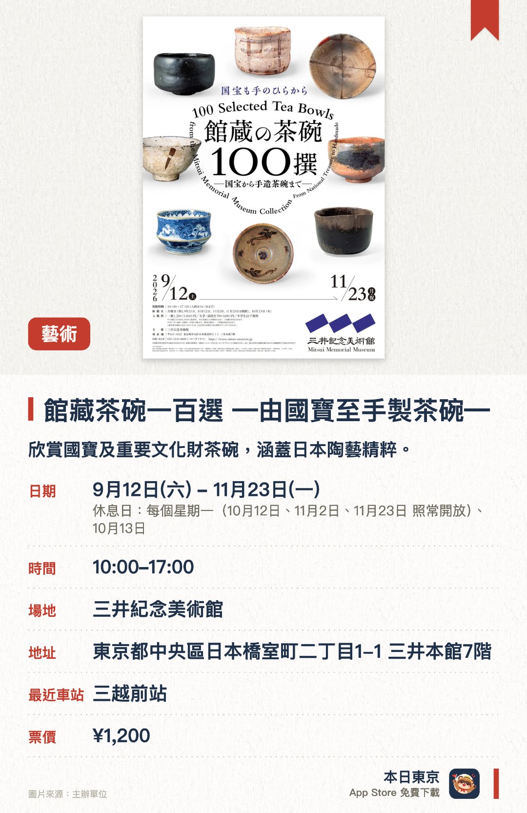 館藏茶碗一百選 ―由國寶至手製茶碗―。9月12日–11月23日 · 三井紀念美術館。欣賞國寶及重要文化財茶碗，涵蓋日本陶藝精粹。。館藏逾四千件日本及東洋美術工藝品。