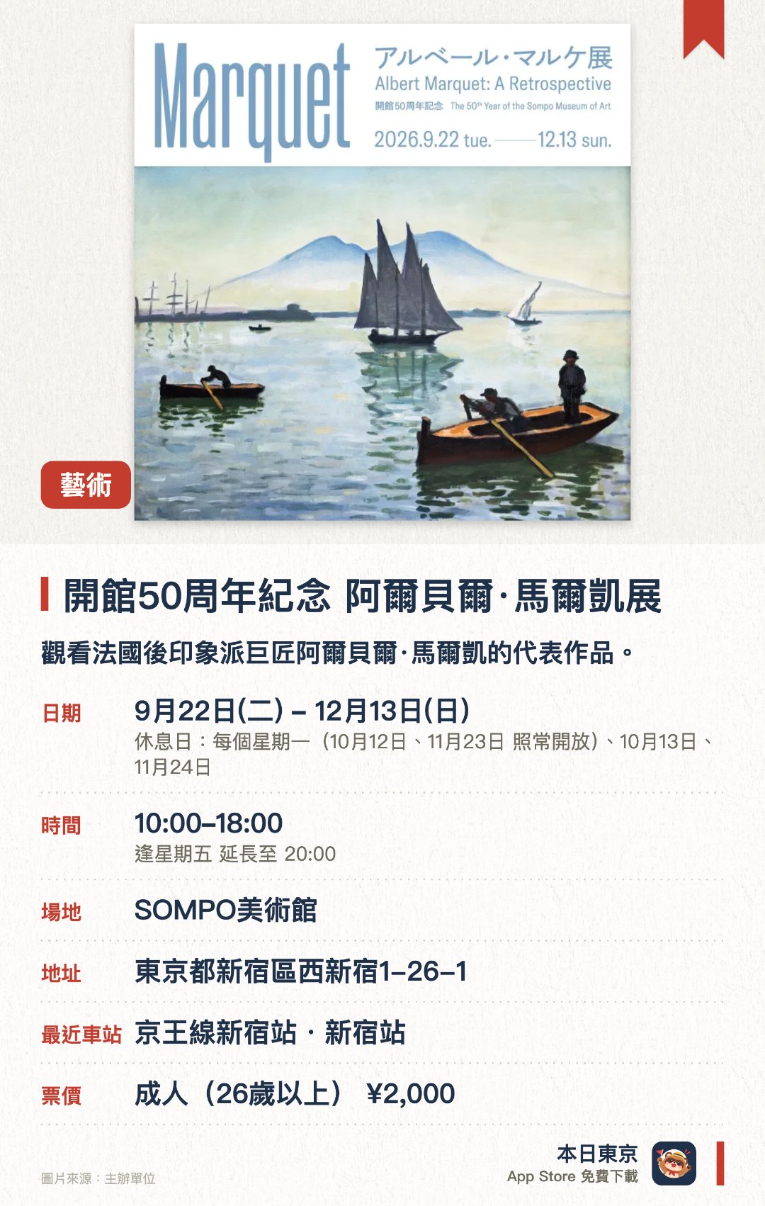 開館五十週年紀念 阿爾貝爾·馬爾凱展。9月22日–12月13日 · SOMPO美術館。觀看法國後印象派巨匠阿爾貝爾·馬爾凱的代表作品。。新宿站步行五分鐘，館內亦藏有梵高名作《向日葵》。