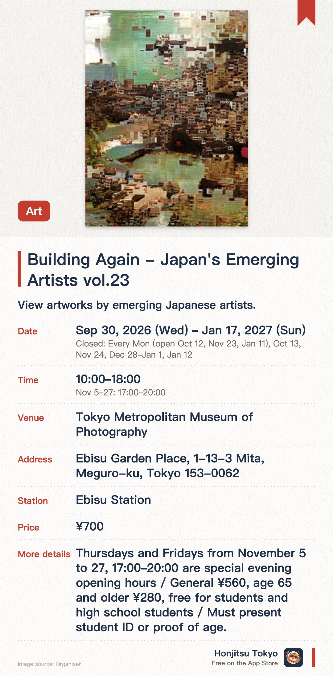 Building Again - Japan's Emerging Artists vol.23. 30 Sep 2026–17 Jan 2027 · Tokyo Metropolitan Museum of Photography. View artworks by emerging Japanese artists.. Also closed during year-end and New Year period (Dec 28 - Jan 1).
